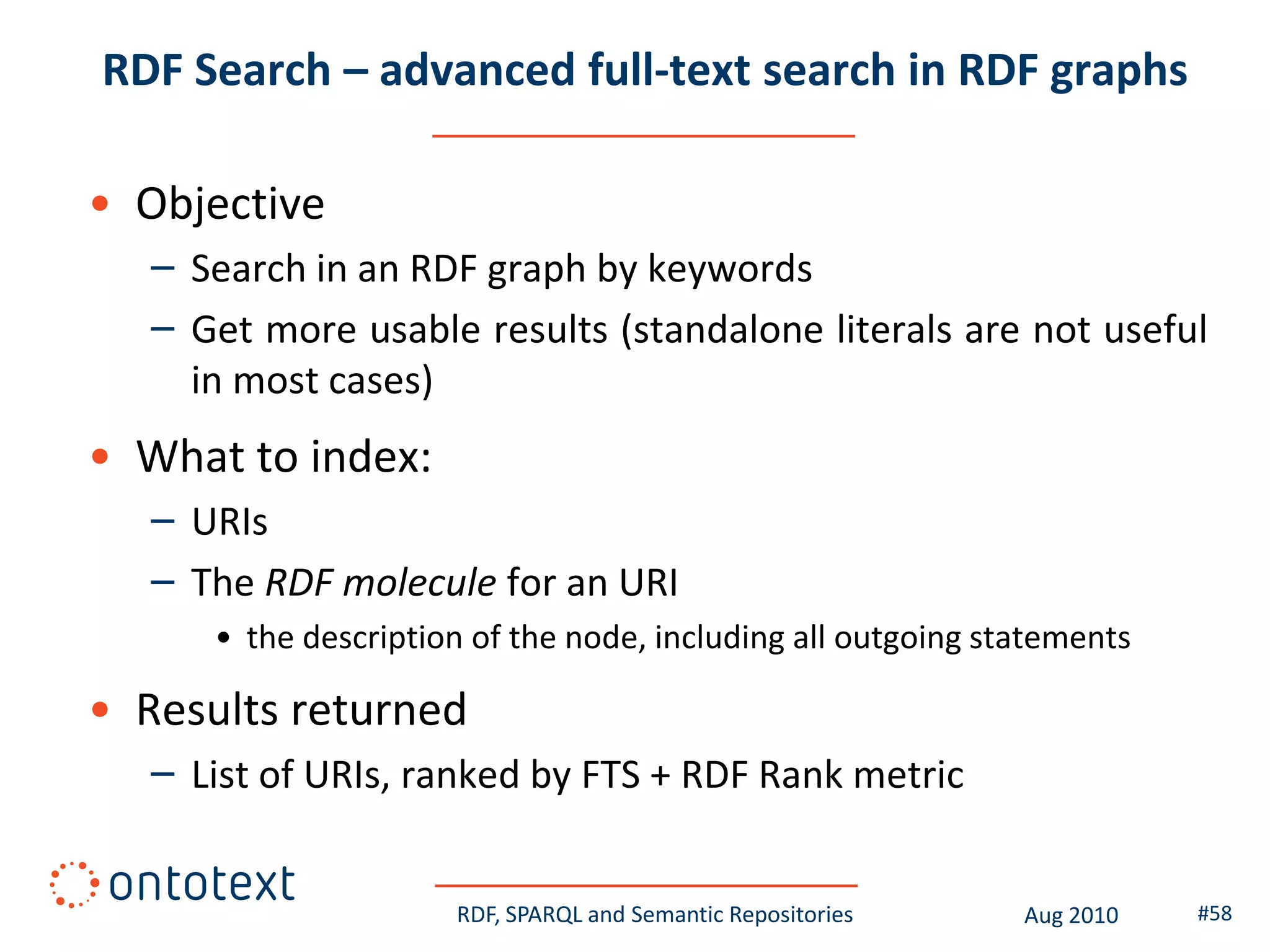 RDF Search – advanced full-text search in RDF graphs

• Objective
   – Search in an RDF graph by keywords
   – Get more usable results (standalone literals are not useful
     in most cases)
• What to index:
   – URIs
   – The RDF molecule for an URI
      • the description of the node, including all outgoing statements

• Results returned
   – List of URIs, ranked by FTS + RDF Rank metric


                      RDF, SPARQL and Semantic Repositories   Aug 2010   #58
 