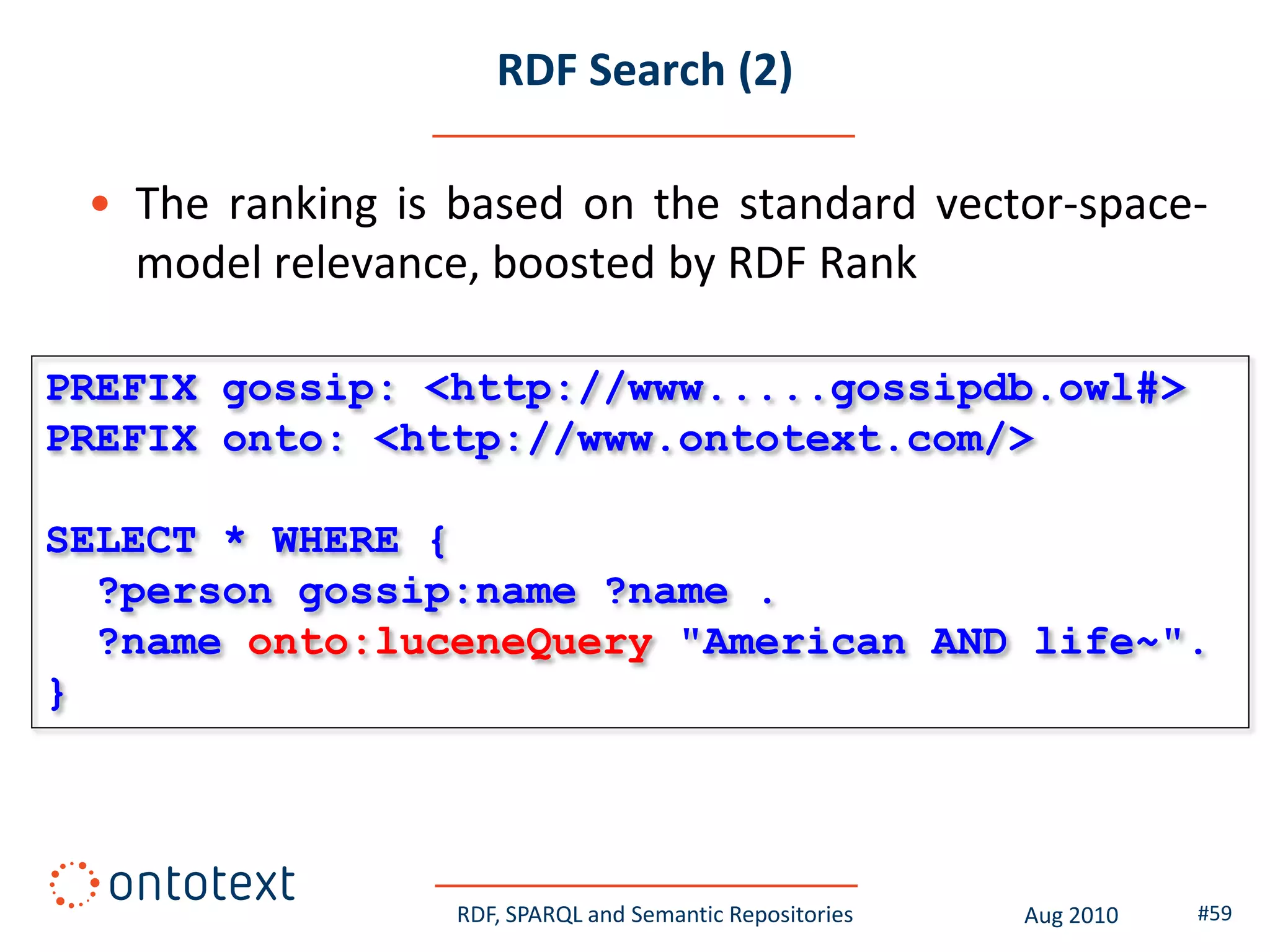 RDF Search (2)

 • The ranking is based on the standard vector-space-
   model relevance, boosted by RDF Rank

PREFIX gossip: <http://www.....gossipdb.owl#>
PREFIX onto: <http://www.ontotext.com/>

SELECT * WHERE {
  ?person gossip:name ?name .
  ?name onto:luceneQuery "American AND life~".
}




                  RDF, SPARQL and Semantic Repositories   Aug 2010   #59
 