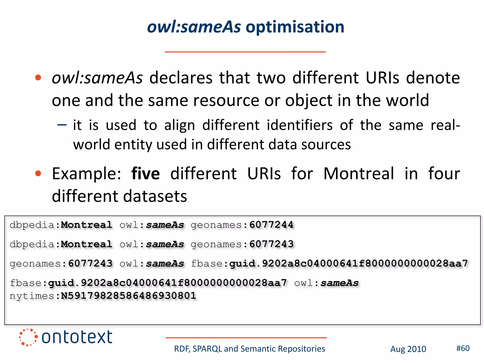 owl:sameAs optimisation

   • owl:sameAs declares that two different URIs denote
     one and the same resource or object in the world
       – it is used to align different identifiers of the same real-
         world entity used in different data sources
   • Example: five different URIs for Montreal in four
     different datasets
dbpedia:Montreal owl:sameAs geonames:6077244
dbpedia:Montreal owl:sameAs geonames:6077243
geonames:6077243 owl:sameAs fbase:guid.9202a8c04000641f8000000000028aa7
fbase:guid.9202a8c04000641f8000000000028aa7 owl:sameAs
nytimes:N59179828586486930801



                         RDF, SPARQL and Semantic Repositories   Aug 2010   #60
 