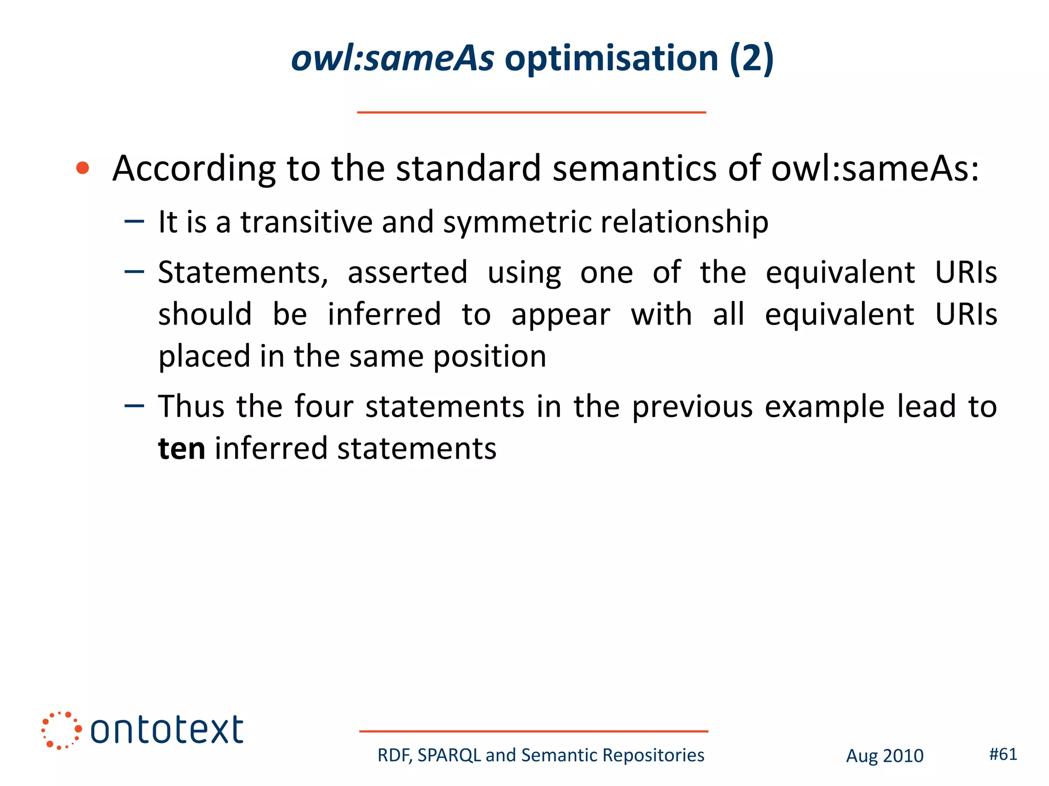 owl:sameAs optimisation (2)

• According to the standard semantics of owl:sameAs:
   – It is a transitive and symmetric relationship
   – Statements, asserted using one of the equivalent URIs
     should be inferred to appear with all equivalent URIs
     placed in the same position
   – Thus the four statements in the previous example lead to
     ten inferred statements




                   RDF, SPARQL and Semantic Repositories   Aug 2010   #61
 