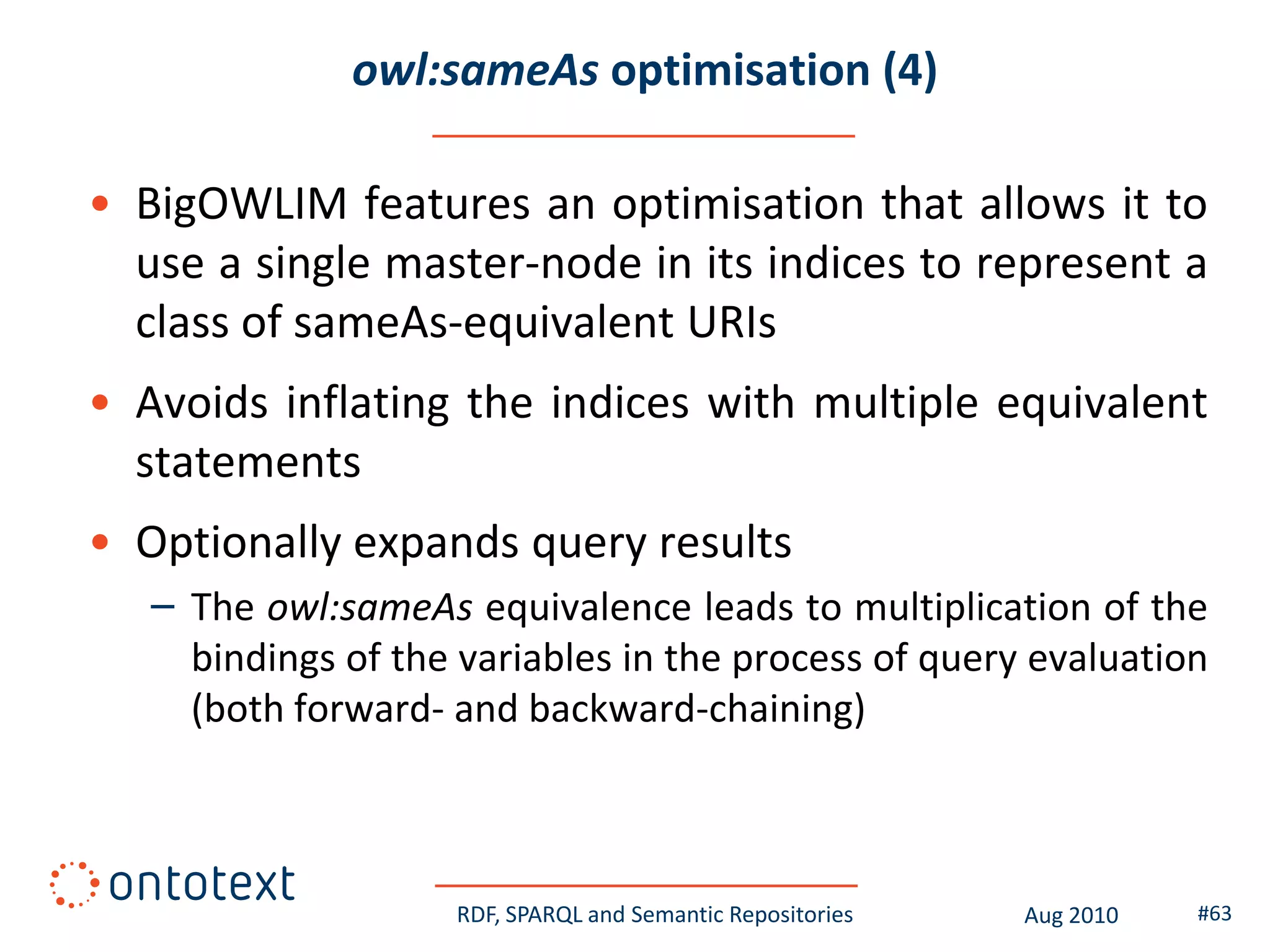 owl:sameAs optimisation (4)

• BigOWLIM features an optimisation that allows it to
  use a single master-node in its indices to represent a
  class of sameAs-equivalent URIs
• Avoids inflating the indices with multiple equivalent
  statements
• Optionally expands query results
   – The owl:sameAs equivalence leads to multiplication of the
     bindings of the variables in the process of query evaluation
     (both forward- and backward-chaining)



                    RDF, SPARQL and Semantic Repositories   Aug 2010   #63
 