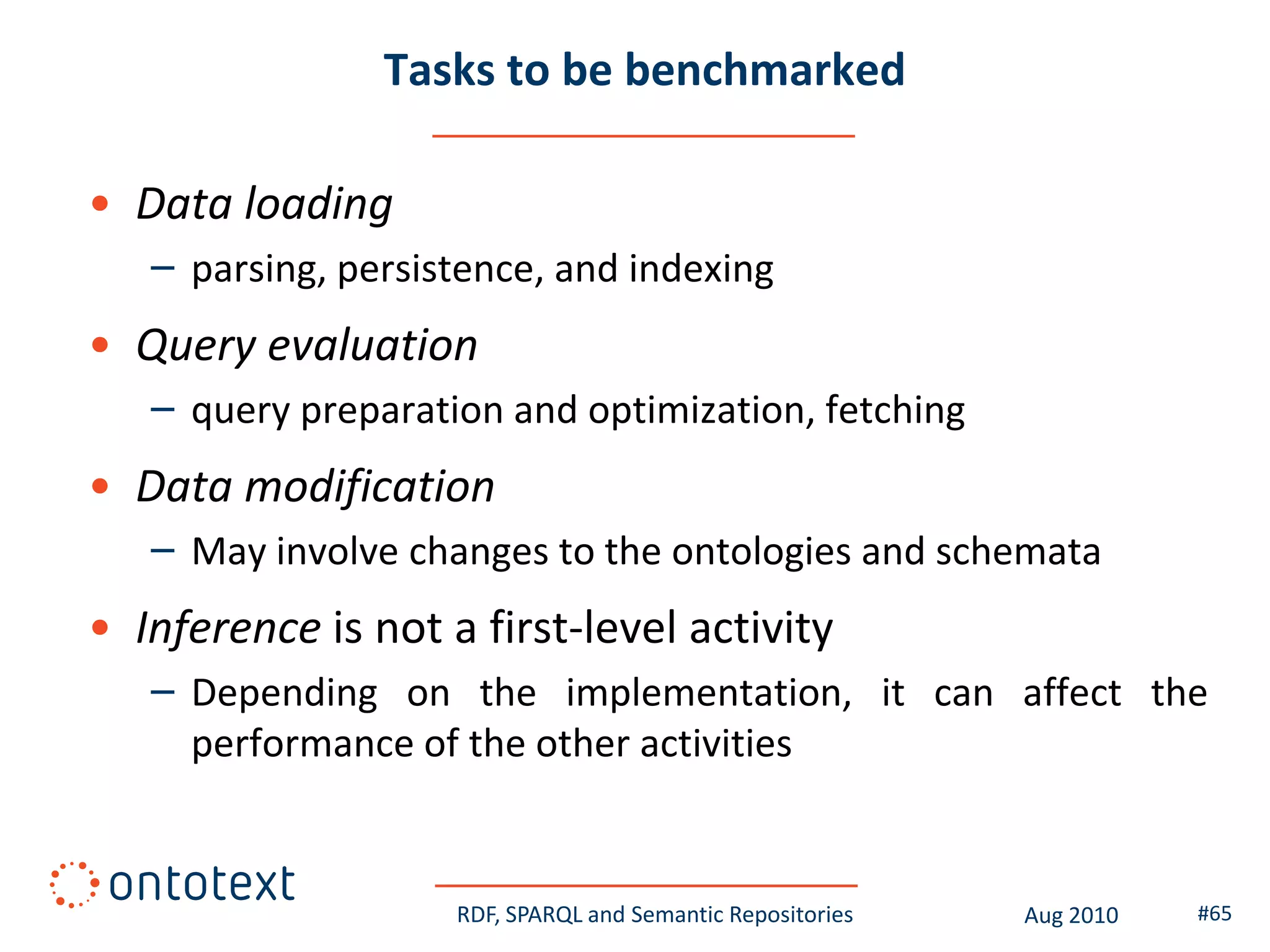 Tasks to be benchmarked

• Data loading
   – parsing, persistence, and indexing
• Query evaluation
   – query preparation and optimization, fetching
• Data modification
   – May involve changes to the ontologies and schemata
• Inference is not a first-level activity
   – Depending on the implementation, it can affect the
     performance of the other activities


                    RDF, SPARQL and Semantic Repositories   Aug 2010   #65
 