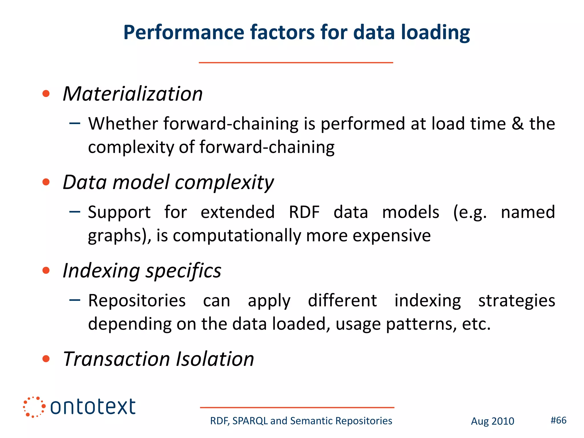 Performance factors for data loading

• Materialization
   – Whether forward-chaining is performed at load time & the
     complexity of forward-chaining
• Data model complexity
   – Support for extended RDF data models (e.g. named
     graphs), is computationally more expensive
• Indexing specifics
   – Repositories can apply different indexing strategies
     depending on the data loaded, usage patterns, etc.
• Transaction Isolation

                    RDF, SPARQL and Semantic Repositories   Aug 2010   #66
 