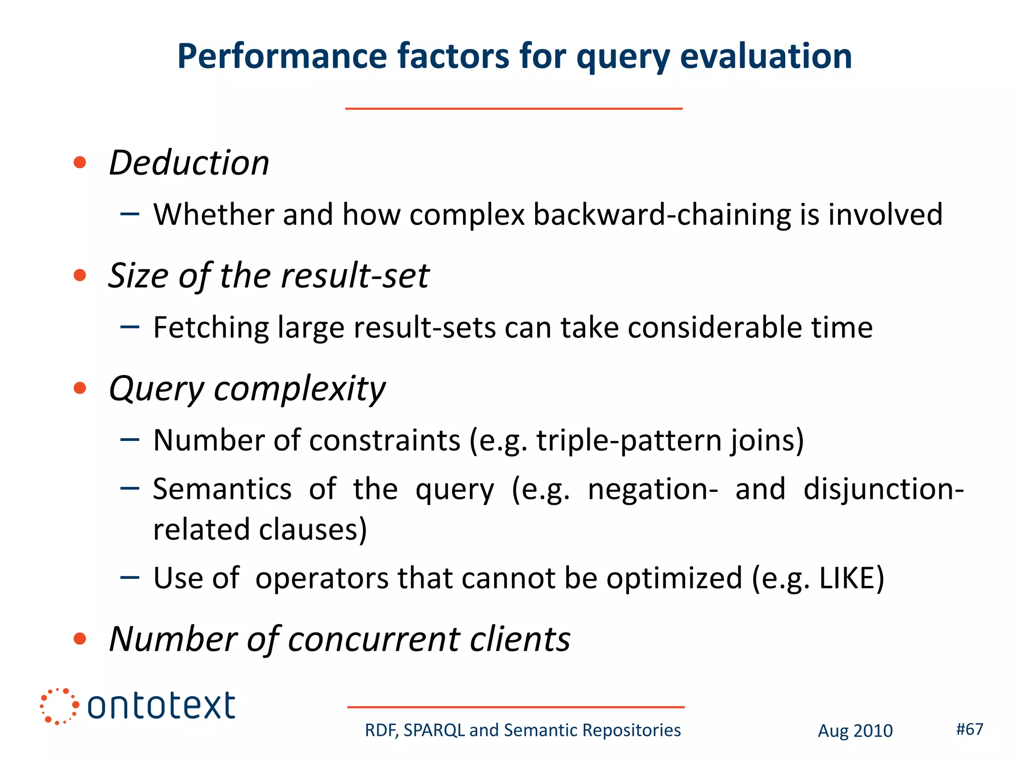 Performance factors for query evaluation

• Deduction
   – Whether and how complex backward-chaining is involved
• Size of the result-set
   – Fetching large result-sets can take considerable time
• Query complexity
   – Number of constraints (e.g. triple-pattern joins)
   – Semantics of the query (e.g. negation- and disjunction-
     related clauses)
   – Use of operators that cannot be optimized (e.g. LIKE)
• Number of concurrent clients

                    RDF, SPARQL and Semantic Repositories   Aug 2010   #67
 