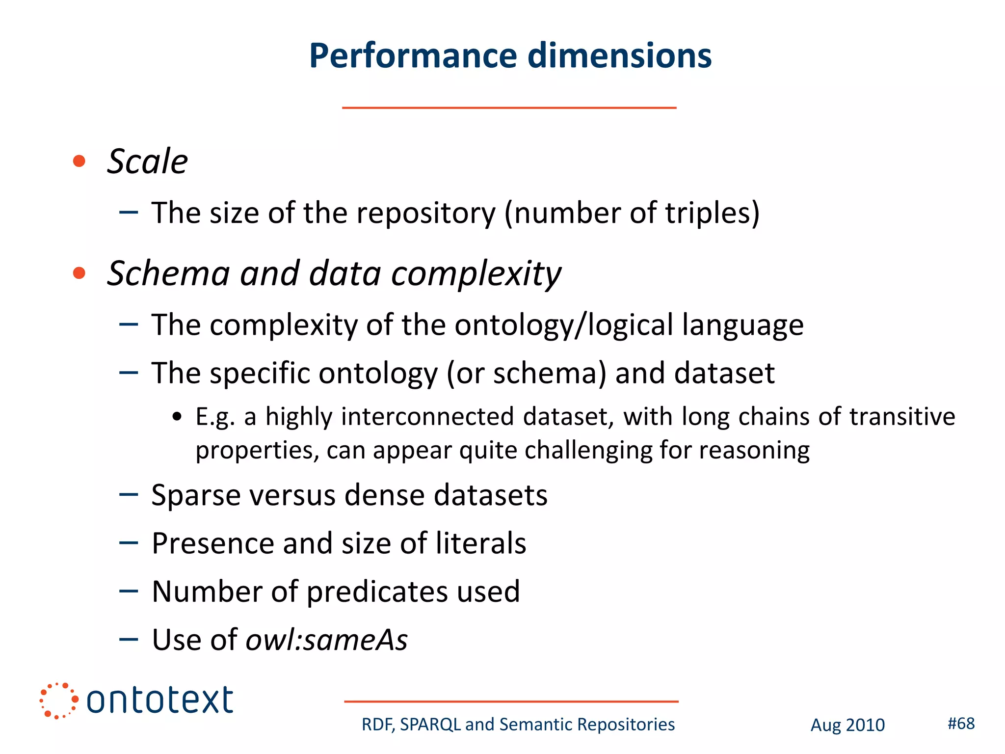 Performance dimensions

• Scale
  – The size of the repository (number of triples)
• Schema and data complexity
  – The complexity of the ontology/logical language
  – The specific ontology (or schema) and dataset
       • E.g. a highly interconnected dataset, with long chains of transitive
         properties, can appear quite challenging for reasoning
  –   Sparse versus dense datasets
  –   Presence and size of literals
  –   Number of predicates used
  –   Use of owl:sameAs

                        RDF, SPARQL and Semantic Repositories   Aug 2010    #68
 