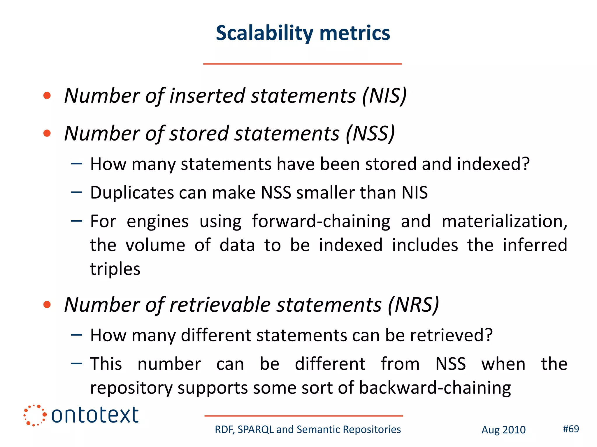Scalability metrics

• Number of inserted statements (NIS)
• Number of stored statements (NSS)
   – How many statements have been stored and indexed?
   – Duplicates can make NSS smaller than NIS
   – For engines using forward-chaining and materialization,
     the volume of data to be indexed includes the inferred
     triples
• Number of retrievable statements (NRS)
   – How many different statements can be retrieved?
   – This number can be different from NSS when the
     repository supports some sort of backward-chaining
                   RDF, SPARQL and Semantic Repositories   Aug 2010   #69
 