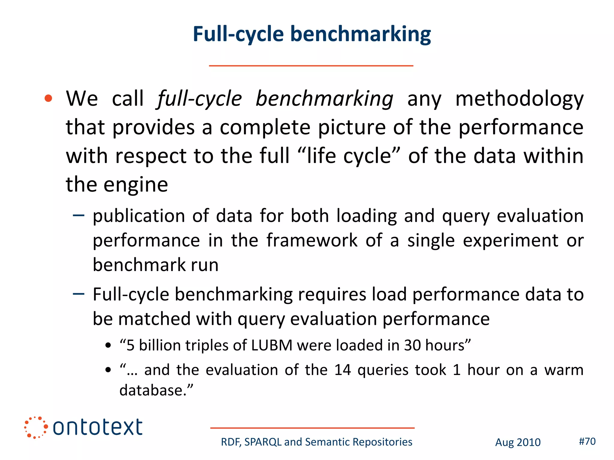 Full-cycle benchmarking

• We call full-cycle benchmarking any methodology
  that provides a complete picture of the performance
  with respect to the full “life cycle” of the data within
  the engine
   – publication of data for both loading and query evaluation
     performance in the framework of a single experiment or
     benchmark run
   – Full-cycle benchmarking requires load performance data to
     be matched with query evaluation performance
      • “5 billion triples of LUBM were loaded in 30 hours”
      • “… and the evaluation of the 14 queries took 1 hour on a warm
        database.”

                     RDF, SPARQL and Semantic Repositories   Aug 2010   #70
 