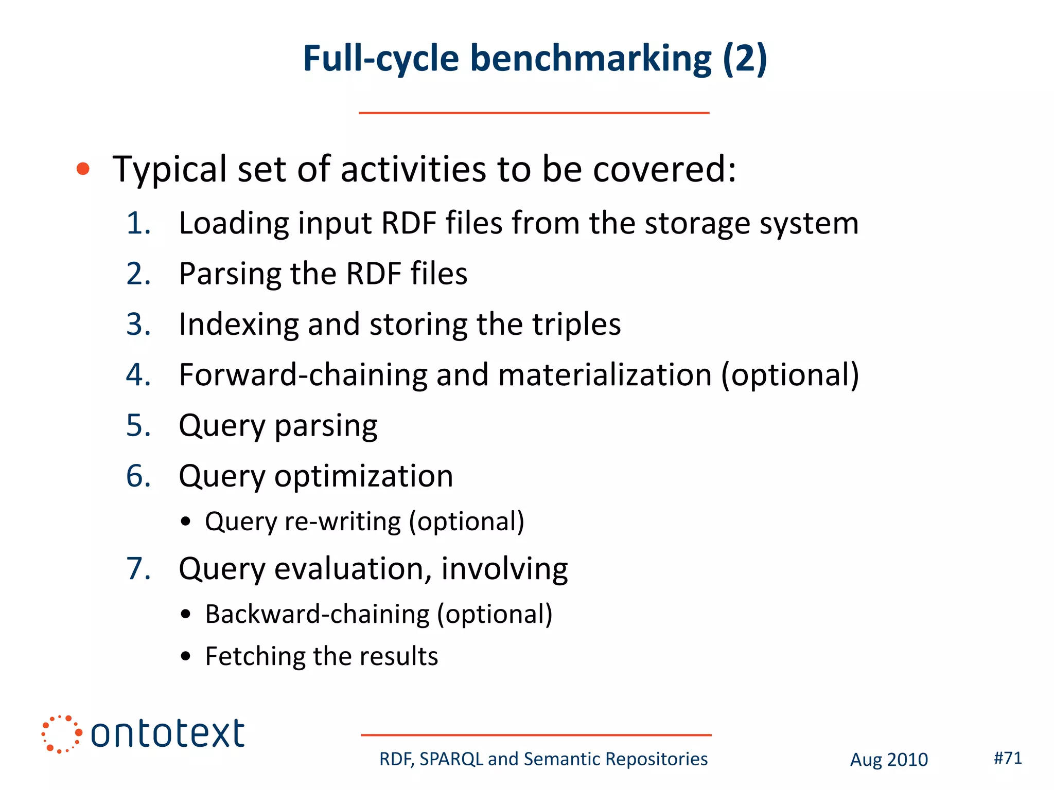 Full-cycle benchmarking (2)

• Typical set of activities to be covered:
   1.   Loading input RDF files from the storage system
   2.   Parsing the RDF files
   3.   Indexing and storing the triples
   4.   Forward-chaining and materialization (optional)
   5.   Query parsing
   6.   Query optimization
        • Query re-writing (optional)
   7. Query evaluation, involving
        • Backward-chaining (optional)
        • Fetching the results


                        RDF, SPARQL and Semantic Repositories   Aug 2010   #71
 