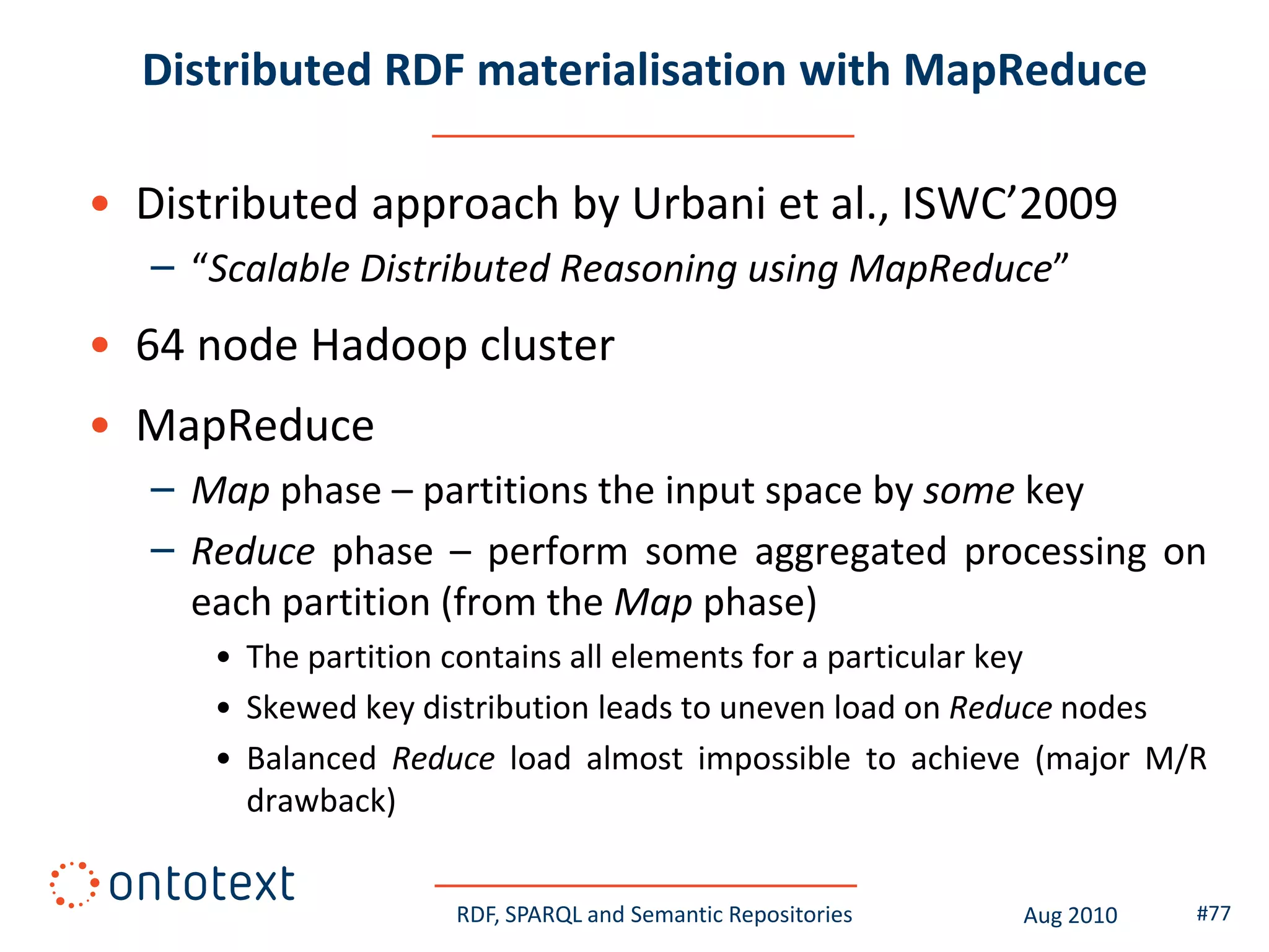 Distributed RDF materialisation with MapReduce

• Distributed approach by Urbani et al., ISWC’2009
   – “Scalable Distributed Reasoning using MapReduce”
• 64 node Hadoop cluster
• MapReduce
   – Map phase – partitions the input space by some key
   – Reduce phase – perform some aggregated processing on
     each partition (from the Map phase)
      • The partition contains all elements for a particular key
      • Skewed key distribution leads to uneven load on Reduce nodes
      • Balanced Reduce load almost impossible to achieve (major M/R
        drawback)


                     RDF, SPARQL and Semantic Repositories   Aug 2010   #77
 