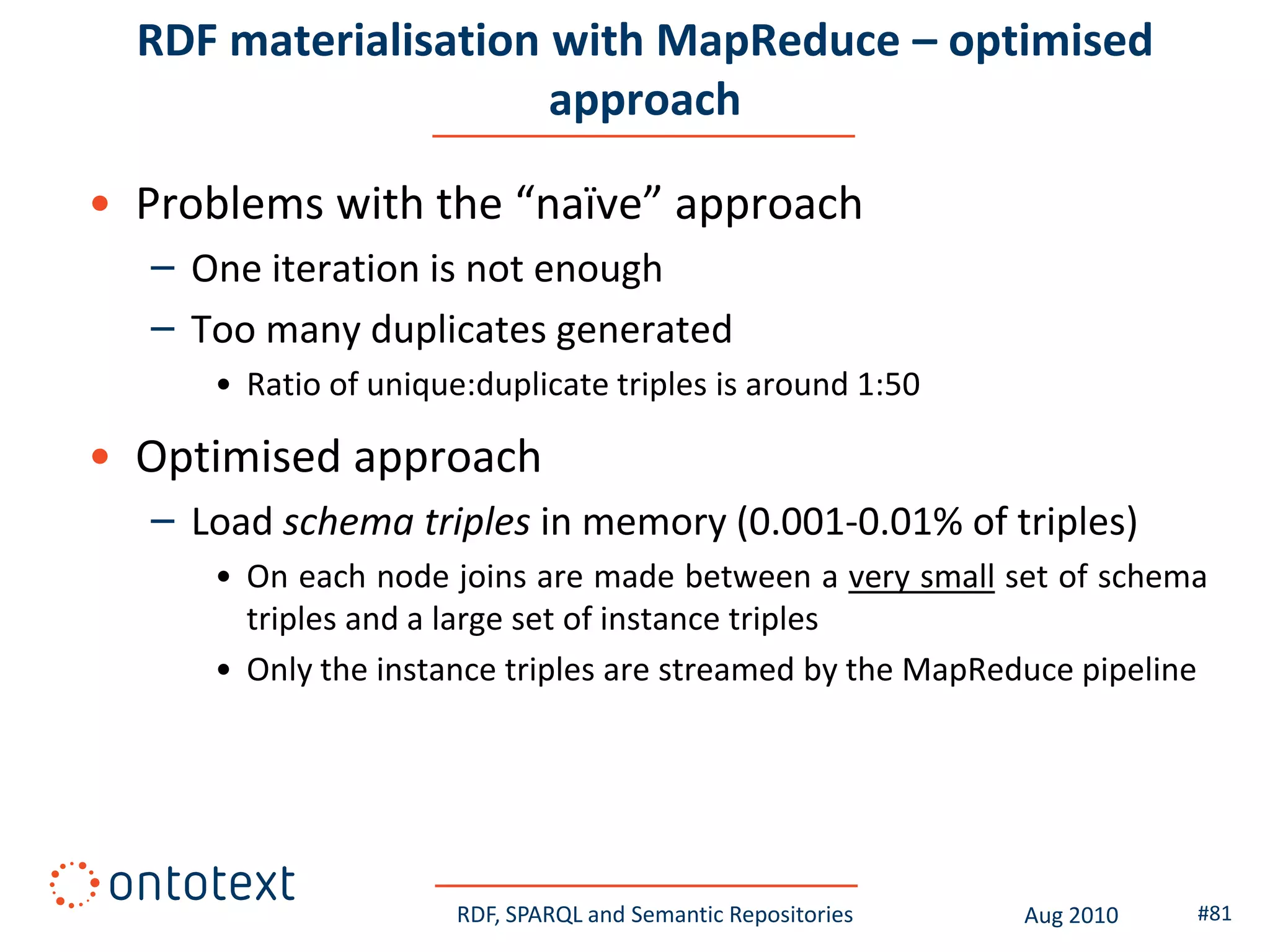 RDF materialisation with MapReduce – optimised
                      approach

• Problems with the “naïve” approach
  – One iteration is not enough
  – Too many duplicates generated
     • Ratio of unique:duplicate triples is around 1:50

• Optimised approach
  – Load schema triples in memory (0.001-0.01% of triples)
     • On each node joins are made between a very small set of schema
       triples and a large set of instance triples
     • Only the instance triples are streamed by the MapReduce pipeline




                      RDF, SPARQL and Semantic Repositories   Aug 2010   #81
 