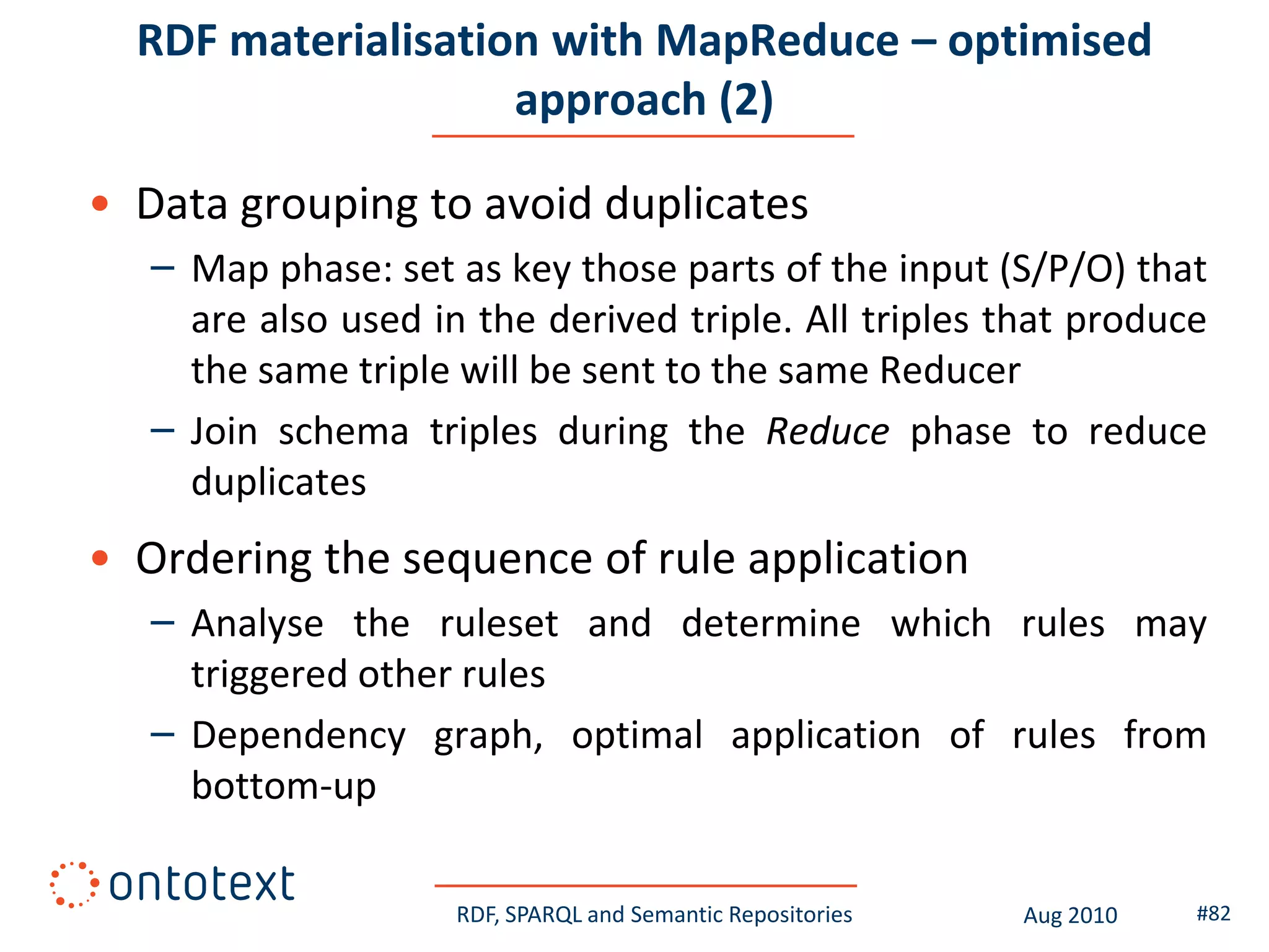 RDF materialisation with MapReduce – optimised
                    approach (2)

• Data grouping to avoid duplicates
   – Map phase: set as key those parts of the input (S/P/O) that
     are also used in the derived triple. All triples that produce
     the same triple will be sent to the same Reducer
   – Join schema triples during the Reduce phase to reduce
     duplicates
• Ordering the sequence of rule application
   – Analyse the ruleset and determine which rules may
     triggered other rules
   – Dependency graph, optimal application of rules from
     bottom-up

                     RDF, SPARQL and Semantic Repositories   Aug 2010   #82
 