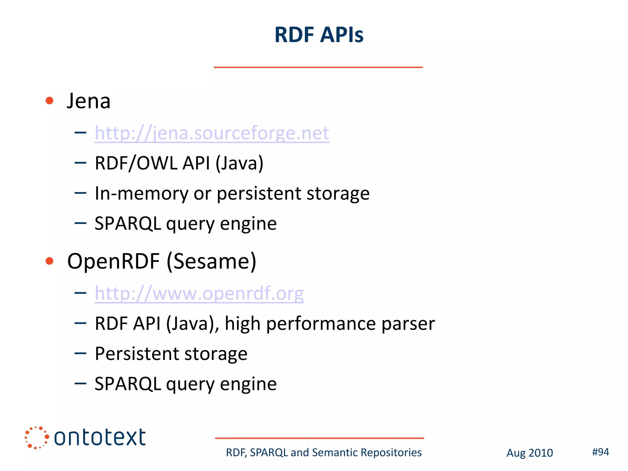 RDF APIs

• Jena
  –   http://jena.sourceforge.net
  –   RDF/OWL API (Java)
  –   In-memory or persistent storage
  –   SPARQL query engine
• OpenRDF (Sesame)
  –   http://www.openrdf.org
  –   RDF API (Java), high performance parser
  –   Persistent storage
  –   SPARQL query engine


                     RDF, SPARQL and Semantic Repositories   Aug 2010   #94
 