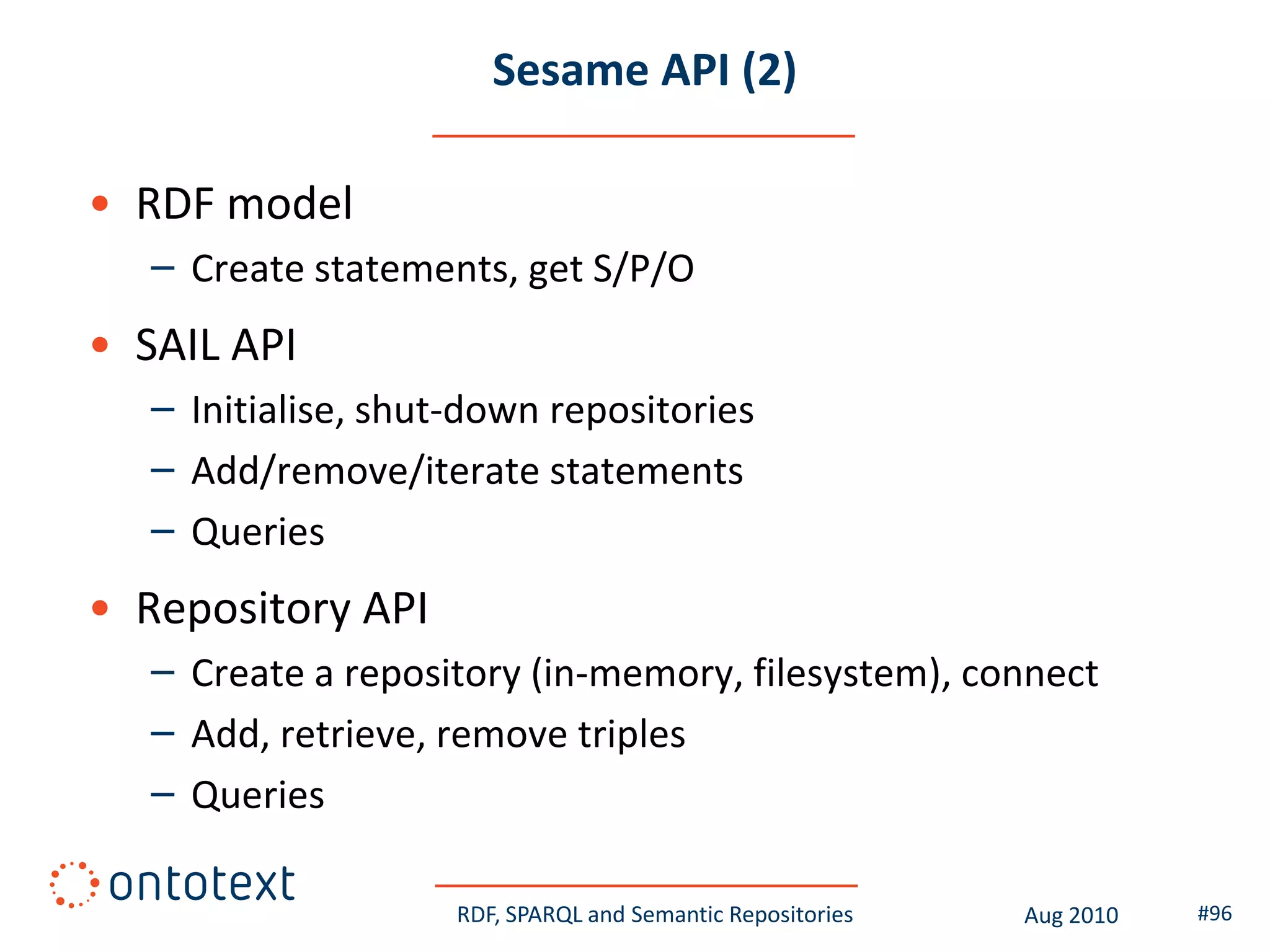 Sesame API (2)

• RDF model
   – Create statements, get S/P/O
• SAIL API
   – Initialise, shut-down repositories
   – Add/remove/iterate statements
   – Queries
• Repository API
   – Create a repository (in-memory, filesystem), connect
   – Add, retrieve, remove triples
   – Queries

                     RDF, SPARQL and Semantic Repositories   Aug 2010   #96
 