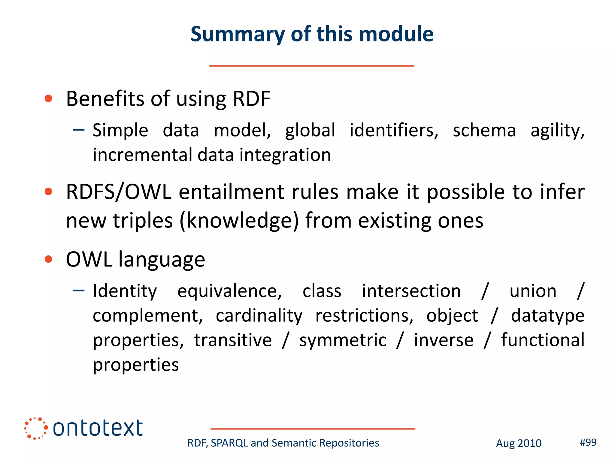 Summary of this module

• Benefits of using RDF
   – Simple data model, global identifiers, schema agility,
     incremental data integration
• RDFS/OWL entailment rules make it possible to infer
  new triples (knowledge) from existing ones
• OWL language
   – Identity equivalence, class intersection / union /
     complement, cardinality restrictions, object / datatype
     properties, transitive / symmetric / inverse / functional
     properties


                RDF, SPARQL and Semantic Repositories   Aug 2010   #99
 