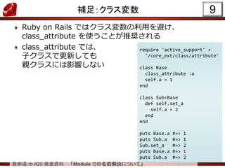 表参道.rb #29 発表資料 「Module での名前解決について」
補足：クラス変数
Ruby on Rails ではクラス変数の利用を避け、
class_attribute を使うことが推奨される
class_attribute では、
子クラスで更新しても
親クラスには影響しない
9
require 'active_support' +
'/core_ext/class/attribute'
class Base
class_attribute :a
self.a = 1
end
class Sub<Base
def self.set_a
self.a = 2
end
end
puts Base.a #=> 1
puts Sub.a #=> 1
Sub.set_a #=> 2
puts Base.a #=> 1
puts Sub.a #=> 2
 