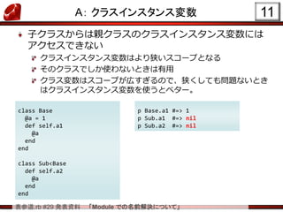 表参道.rb #29 発表資料 「Module での名前解決について」
A： クラスインスタンス変数
子クラスからは親クラスのクラスインスタンス変数には
アクセスできない
クラスインスタンス変数はより狭いスコープとなる
そのクラスでしか使わないときは有用
クラス変数はスコープが広すぎるので、狭くしても問題ないとき
はクラスインスタンス変数を使うとベター。
11
class Base
@a = 1
def self.a1
@a
end
end
class Sub<Base
def self.a2
@a
end
end
p Base.a1 #=> 1
p Sub.a1 #=> nil
p Sub.a2 #=> nil
 