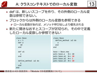 表参道.rb #29 発表資料 「Module での名前解決について」
A: クラスコンテキストでのローカル変数
def は、新しいスコープを作り、その外側のローカル変
数は参照できない。
ブロックからは外側のローカル変数も参照できる
ローカル変数があれば、メソッド呼び出しより優先される
新たに開きなおすとスコープが区切られ、その中で定義
したローカル変数しか参照できない
13
class Base
a = 1
def a
10
end
def a1
a
end
define_method :a2 do
a
end
end
class Base
define_method :a3 do
a
end
end
base = Base.new
puts base.a #=> 10
puts base.a1 #=> 10
puts base.a2 #=> 1
puts base.a3 #=> 10
 