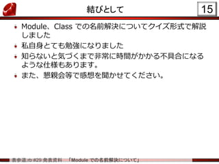 表参道.rb #29 発表資料 「Module での名前解決について」
結びとして
Module、Class での名前解決についてクイズ形式で解説
しました
私自身とても勉強になりました
知らないと気づくまで非常に時間がかかる不具合になる
ような仕様もあります。
また、懇親会等で感想を聞かせてください。
15
 