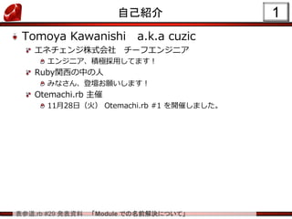 表参道.rb #29 発表資料 「Module での名前解決について」
1自己紹介
Tomoya Kawanishi a.k.a cuzic
エネチェンジ株式会社 チーフエンジニア
エンジニア、積極採用してます！
Ruby関西の中の人
みなさん、登壇お願いします！
Otemachi.rb 主催
11月28日（火） Otemachi.rb #1 を開催しました。
 