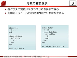 表参道.rb #29 発表資料 「Module での名前解決について」
定数の名前解決
親クラスの定数は子クラスからも参照できる
外側のモジュールの定数は内側からも参照できる
3
class Base
A = 1
end
class Sub<Base
def self.a
A
end
end
puts Sub.a #=> 1
module Outer
B = 10
class Sub<Base
def self.b
B
end
end
end
puts Outer::Sub.b #=> 10
 