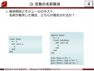 表参道.rb #29 発表資料 「Module での名前解決について」
Q: 定数の名前解決
継承関係とモジュールのネスト、
名前が衝突した場合、どちらが優先されるか？
4
class Base
A = 1
def self.a
A
end
end
module Outer
A = 2
class Sub<Base
def self.a2
A
end
end
end
puts Base.a #=> 1
puts Outer::Sub.a #=> ?
puts Outer::Sub.a2 #=> ?
 