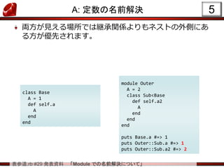 表参道.rb #29 発表資料 「Module での名前解決について」
A: 定数の名前解決
両方が見える場所では継承関係よりもネストの外側にあ
る方が優先されます。
5
module Outer
A = 2
class Sub<Base
def self.a2
A
end
end
end
puts Base.a #=> 1
puts Outer::Sub.a #=> 1
puts Outer::Sub.a2 #=> 2
class Base
A = 1
def self.a
A
end
end
 