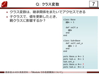 表参道.rb #29 発表資料 「Module での名前解決について」
Q： クラス変数
クラス変数は、継承関係をまたいでアクセスできる
子クラスで、値を更新したとき、
親クラスに影響するか？
7
class Base
@@a = 1
def self.a
@@a
end
end
class Sub<Base
def self.set_a
@@a = 2
end
end
puts Base.a #=> 1
puts Sub.a #=> 1
Sub.set_a
puts Base.a #=> ?
puts Sub.a #=> 2
 