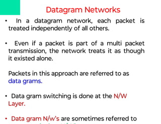 Datagram Networks
• In a datagram network, each packet is
treated independently of all others.
• Even if a packet is part of a multi packet
transmission, the network treats it as though
it existed alone.
Packets in this approach are referred to as
data grams.
• Data gram switching is done at the N/W
Layer.
• Data gram N/w’s are sometimes referred to
 