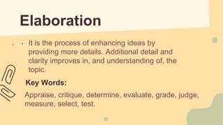 Elaboration
• It is the process of enhancing ideas by
providing more details. Additional detail and
clarity improves in, and understanding of, the
topic.
Key Words:
Appraise, critique, determine, evaluate, grade, judge,
measure, select, test.
 