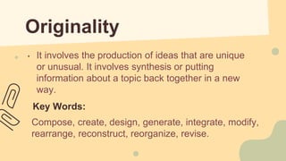 Originality
• It involves the production of ideas that are unique
or unusual. It involves synthesis or putting
information about a topic back together in a new
way.
Key Words:
Compose, create, design, generate, integrate, modify,
rearrange, reconstruct, reorganize, revise.
 