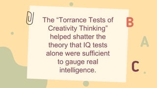 The “Torrance Tests of
Creativity Thinking”
helped shatter the
theory that IQ tests
alone were sufficient
to gauge real
intelligence.
 