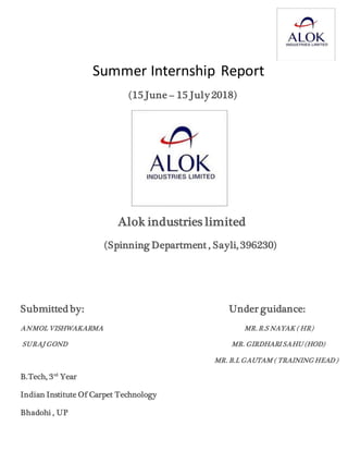 Summer Internship Report
(15 June – 15 July 2018)
Alok industries limited
(Spinning Department , Sayli, 396230)
Submitted by: Under guidance:
ANMOL VISHWAKARMA MR. R.S NAYAK ( HR)
SURAJ GOND MR. GIRDHARI SAHU (HOD)
MR. B.L GAUTAM ( TRAINING HEAD )
B.Tech, 3rd
Year
Indian Institute Of Carpet Technology
Bhadohi , UP
 