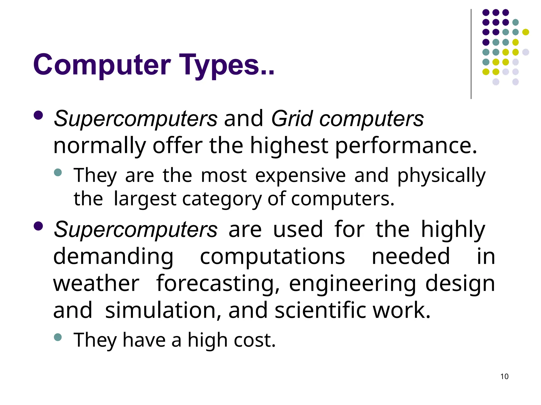 Computer Types..
10
 Supercomputers and Grid computers
normally offer the highest performance.
 They are the most expensive and physically
the largest category of computers.
 Supercomputers are used for the highly
demanding computations needed in
weather forecasting, engineering design
and simulation, and scientific work.
 They have a high cost.
 