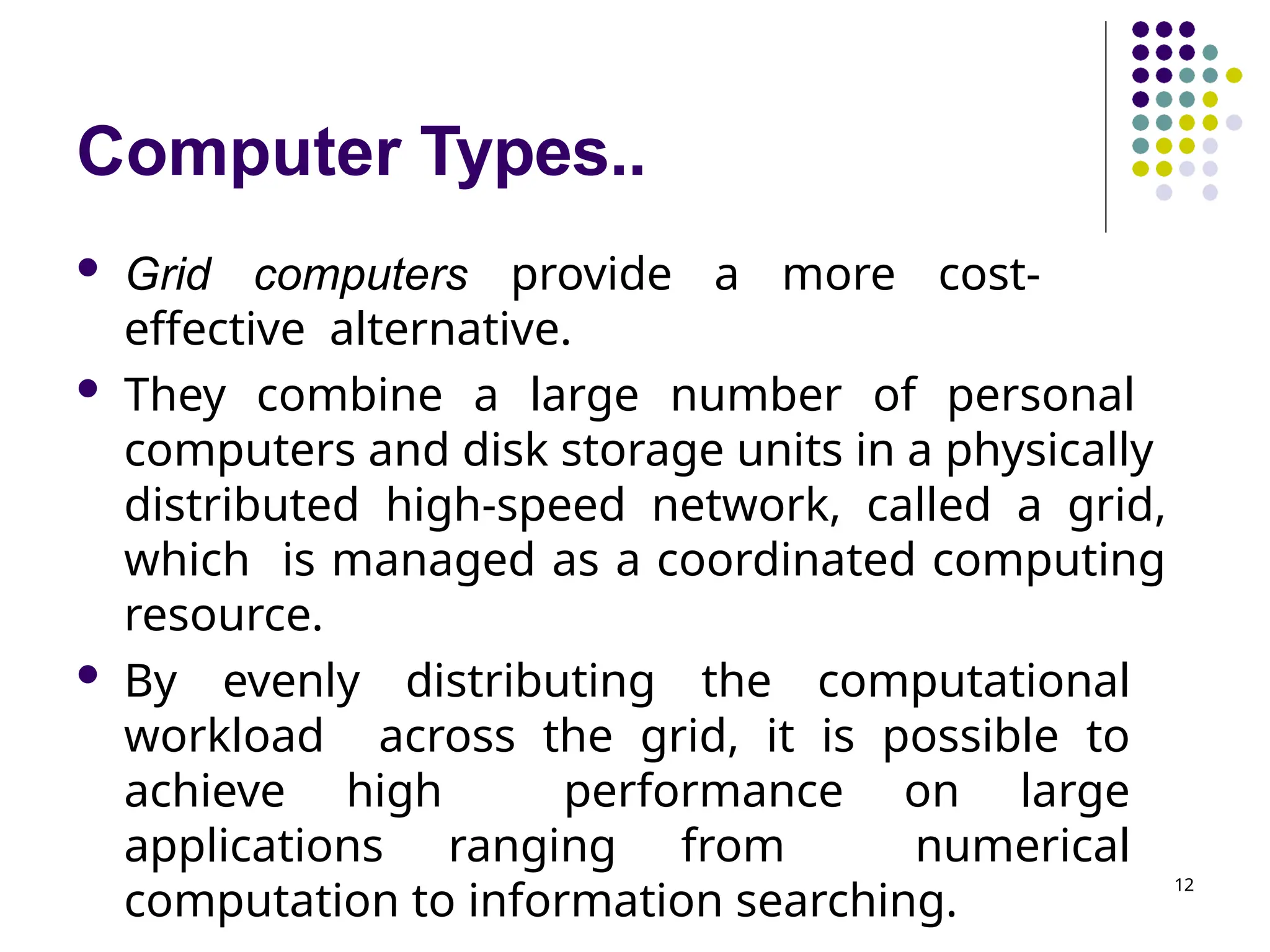 Computer Types..
12
 Grid computers provide a more cost-
effective alternative.
 They combine a large number of personal
computers and disk storage units in a physically
distributed high-speed network, called a grid,
which is managed as a coordinated computing
resource.
 By evenly distributing the computational
workload across the grid, it is possible to
achieve high performance on large
applications ranging from numerical
computation to information searching.
 