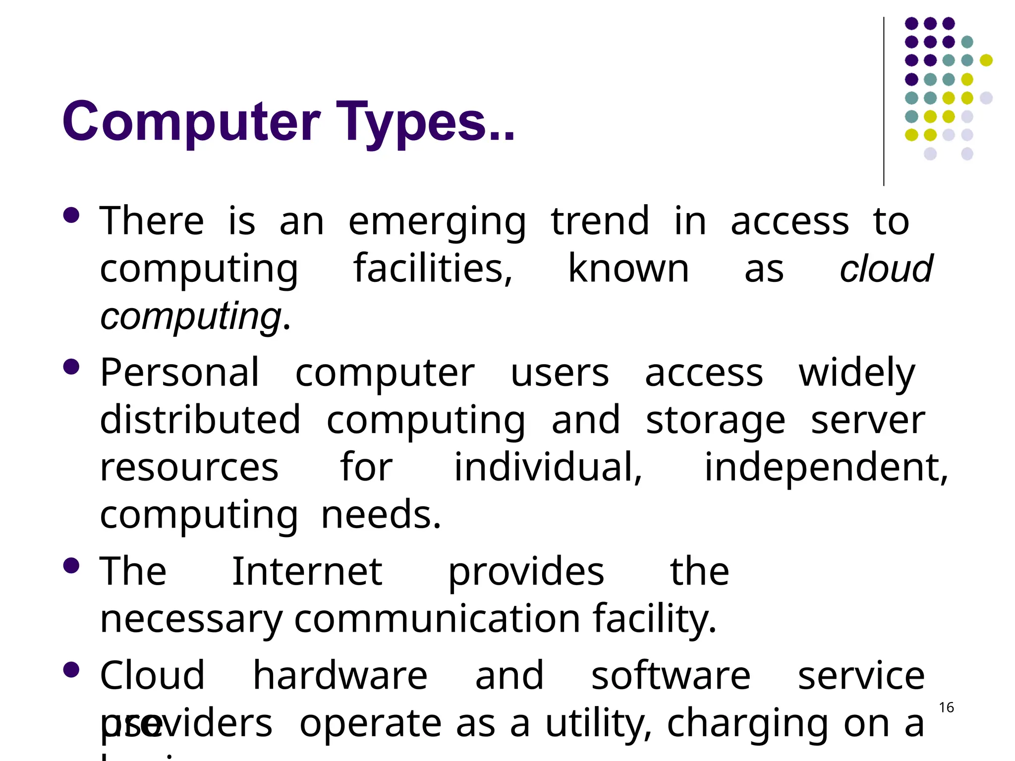 Computer Types..
 There is an emerging trend in access to
computing facilities, known as cloud
computing.
 Personal computer users access widely
distributed computing and storage server
resources for individual, independent,
computing needs.
 The Internet provides the
necessary communication facility.
 Cloud hardware and software service
providers operate as a utility, charging on a
use
16
 