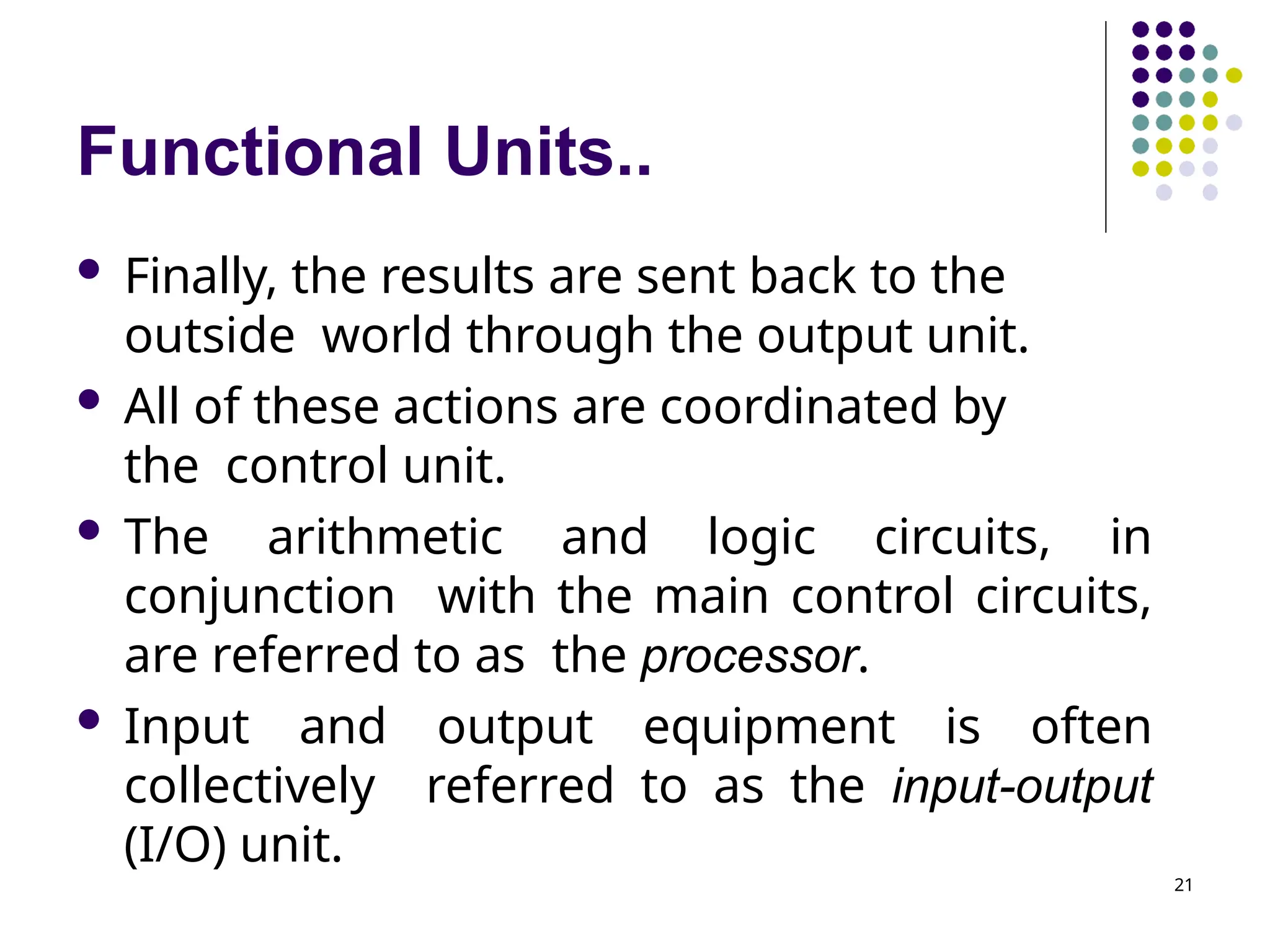 Functional Units..
21
 Finally, the results are sent back to the
outside world through the output unit.
 All of these actions are coordinated by
the control unit.
 The arithmetic and logic circuits, in
conjunction with the main control circuits,
are referred to as the processor.
 Input and output equipment is often
collectively referred to as the input-output
(I/O) unit.
 