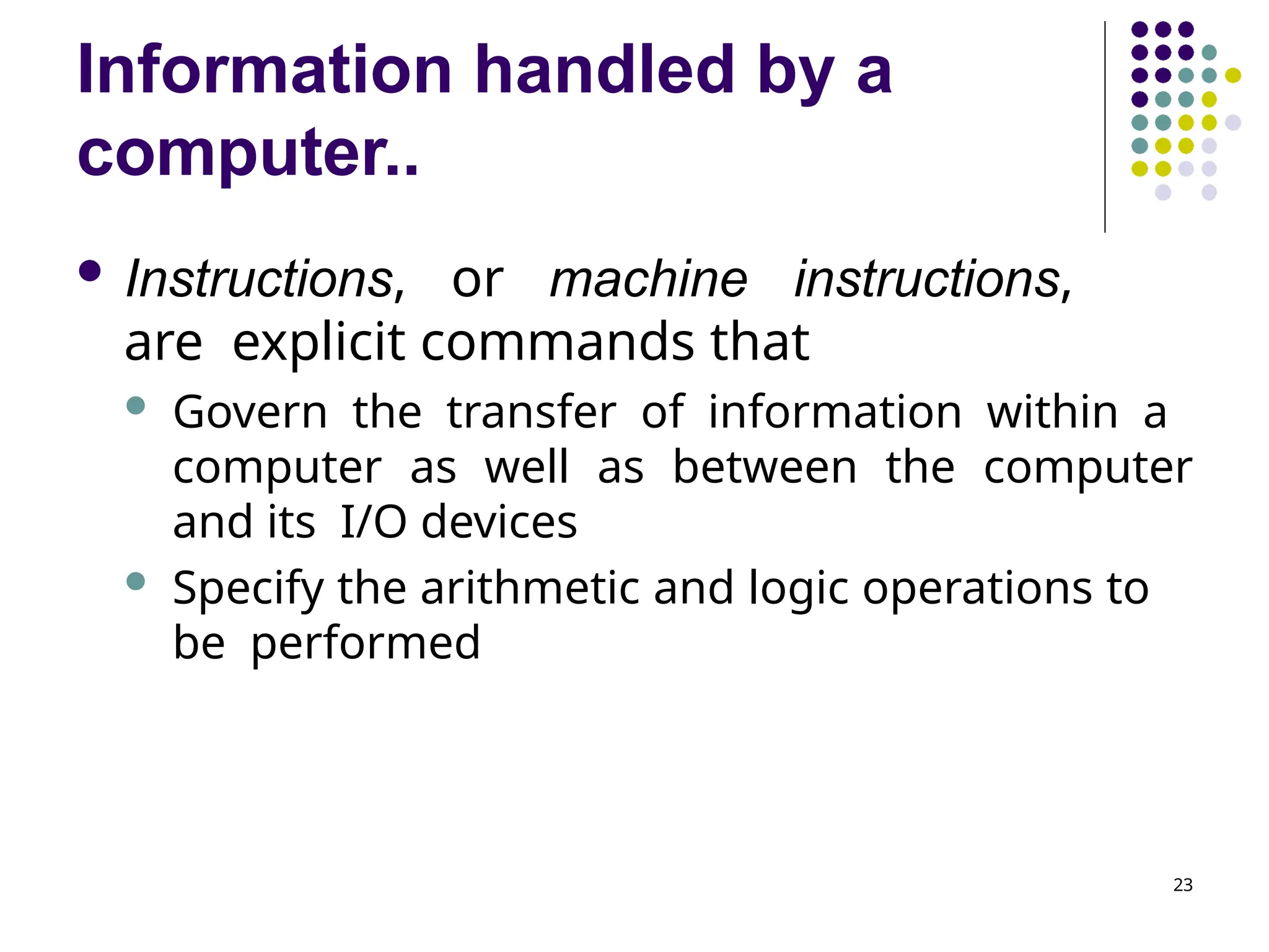Information handled by a
computer..
23
 Instructions, or machine instructions,
are explicit commands that
 Govern the transfer of information within a
computer as well as between the computer
and its I/O devices
 Specify the arithmetic and logic operations to
be performed
 
