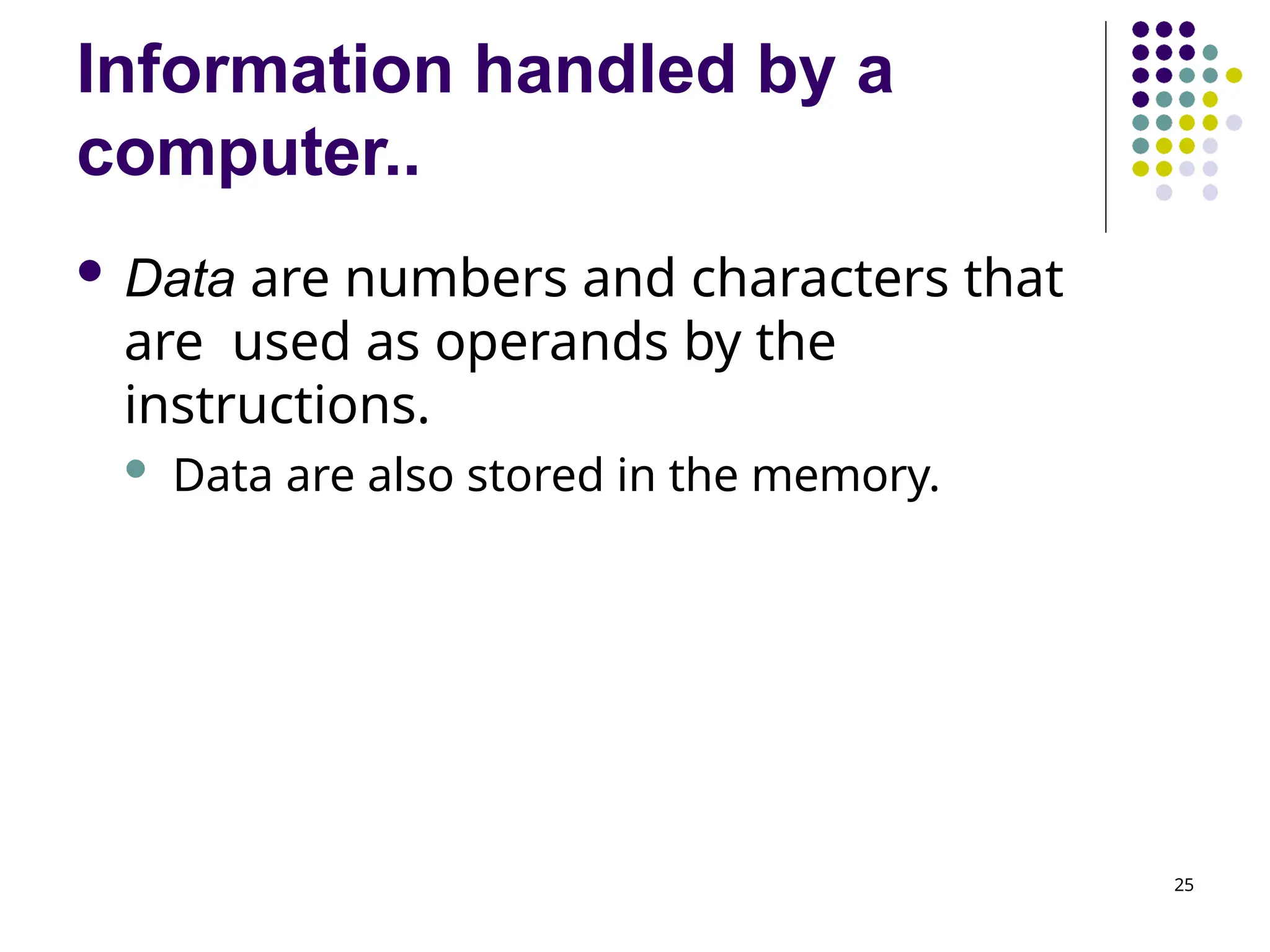 Information handled by a
computer..
25
 Data are numbers and characters that
are used as operands by the
instructions.
 Data are also stored in the memory.
 
