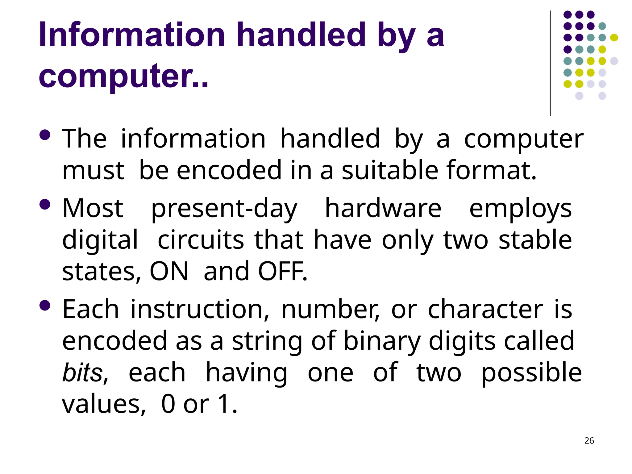 Information handled by a
computer..
26
 The information handled by a computer
must be encoded in a suitable format.
 Most present-day hardware employs
digital circuits that have only two stable
states, ON and OFF.
 Each instruction, number, or character is
encoded as a string of binary digits called
bits, each having one of two possible
values, 0 or 1.
 