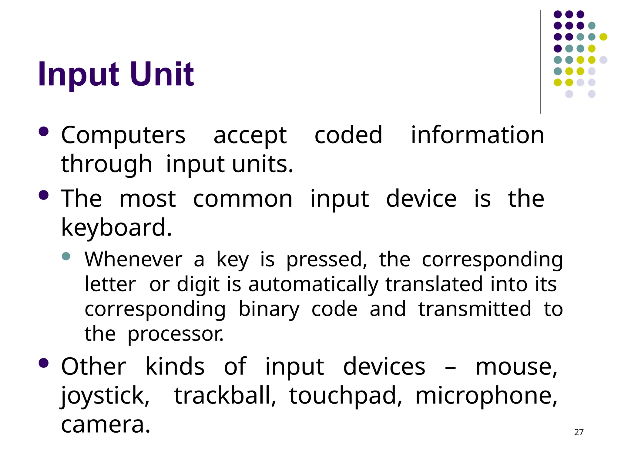 Input Unit
27
 Computers accept coded information
through input units.
 The most common input device is the
keyboard.
 Whenever a key is pressed, the corresponding
letter or digit is automatically translated into its
corresponding binary code and transmitted to
the processor.
 Other kinds of input devices – mouse,
joystick, trackball, touchpad, microphone,
camera.
 