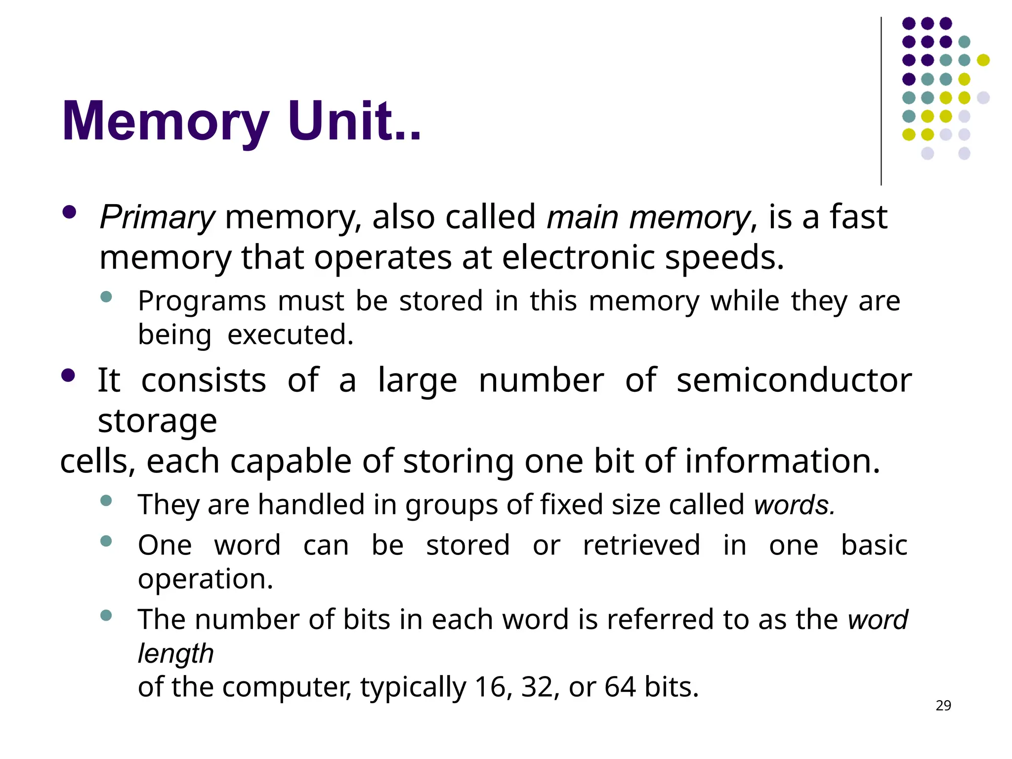 Memory Unit..
29
 Primary memory, also called main memory, is a fast
memory that operates at electronic speeds.
 Programs must be stored in this memory while they are
being executed.
 It consists of a large number of semiconductor
storage
cells, each capable of storing one bit of information.
 They are handled in groups of fixed size called words.
 One word can be stored or retrieved in one basic
operation.
 The number of bits in each word is referred to as the word
length
of the computer, typically 16, 32, or 64 bits.
 