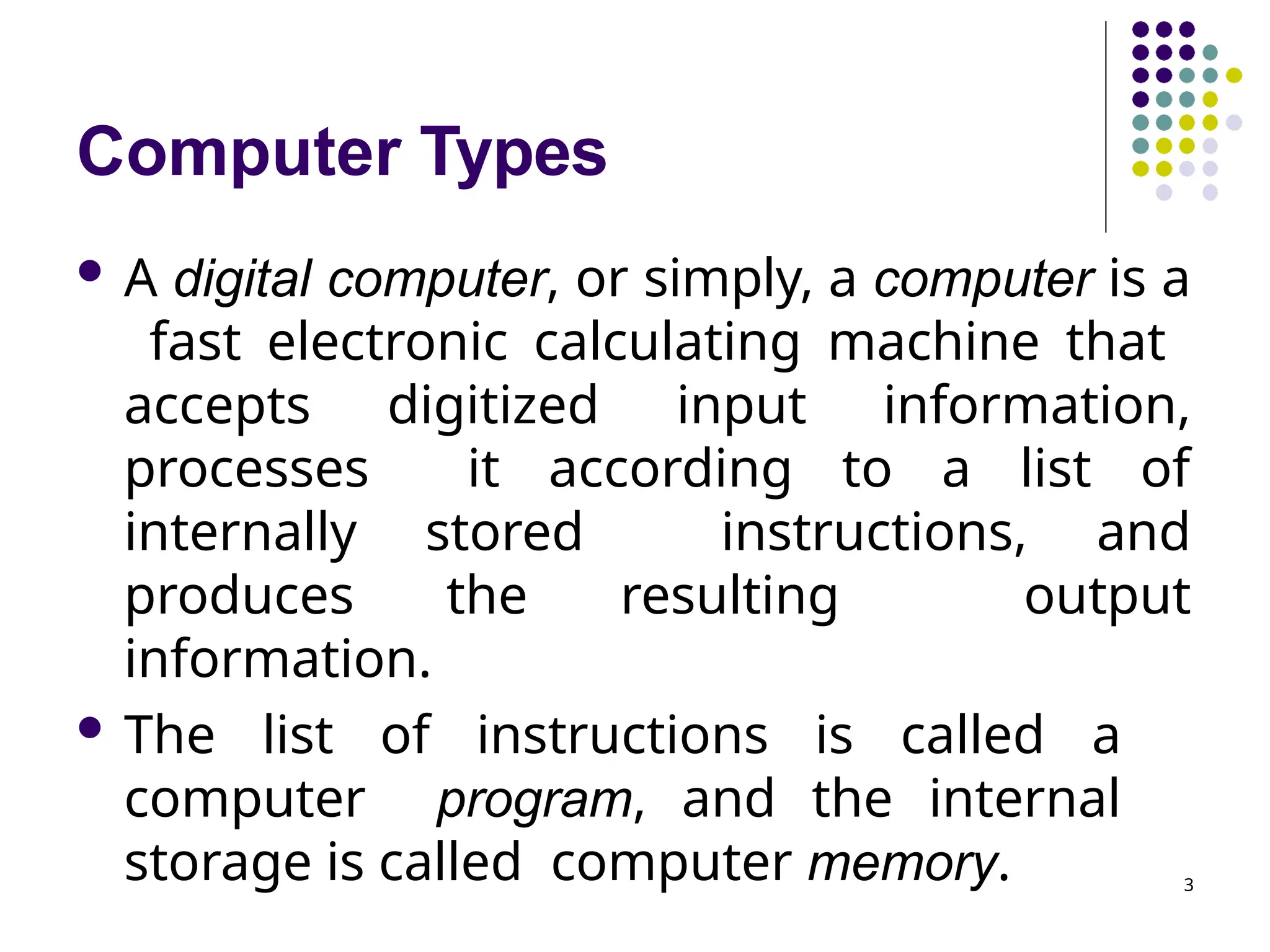 Computer Types
3
 A digital computer, or simply, a computer is a
fast electronic calculating machine that
accepts digitized input information,
processes it according to a list of
internally stored instructions, and
produces the resulting output
information.
 The list of instructions is called a
computer program, and the internal
storage is called computer memory.
 