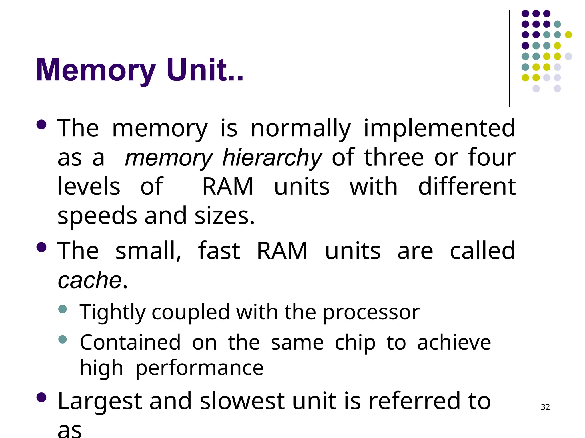 Memory Unit..
32
 The memory is normally implemented
as a memory hierarchy of three or four
levels of RAM units with different
speeds and sizes.
 The small, fast RAM units are called
cache.
 Tightly coupled with the processor
 Contained on the same chip to achieve
high performance
 Largest and slowest unit is referred to
 