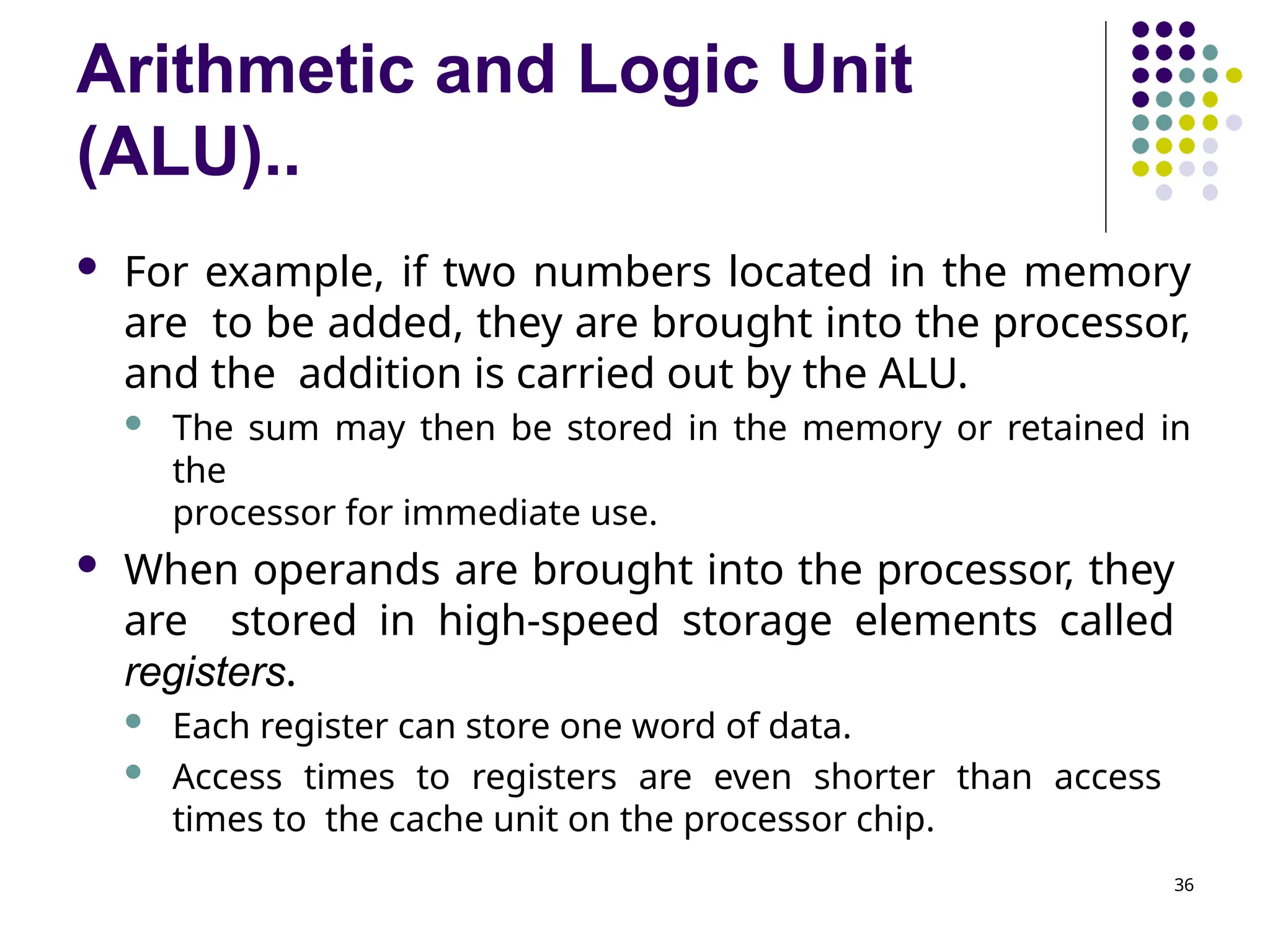 Arithmetic and Logic Unit
(ALU)..
36
 For example, if two numbers located in the memory
are to be added, they are brought into the processor,
and the addition is carried out by the ALU.
 The sum may then be stored in the memory or retained in
the
processor for immediate use.
 When operands are brought into the processor, they
are stored in high-speed storage elements called
registers.
 Each register can store one word of data.
 Access times to registers are even shorter than access
times to the cache unit on the processor chip.
 