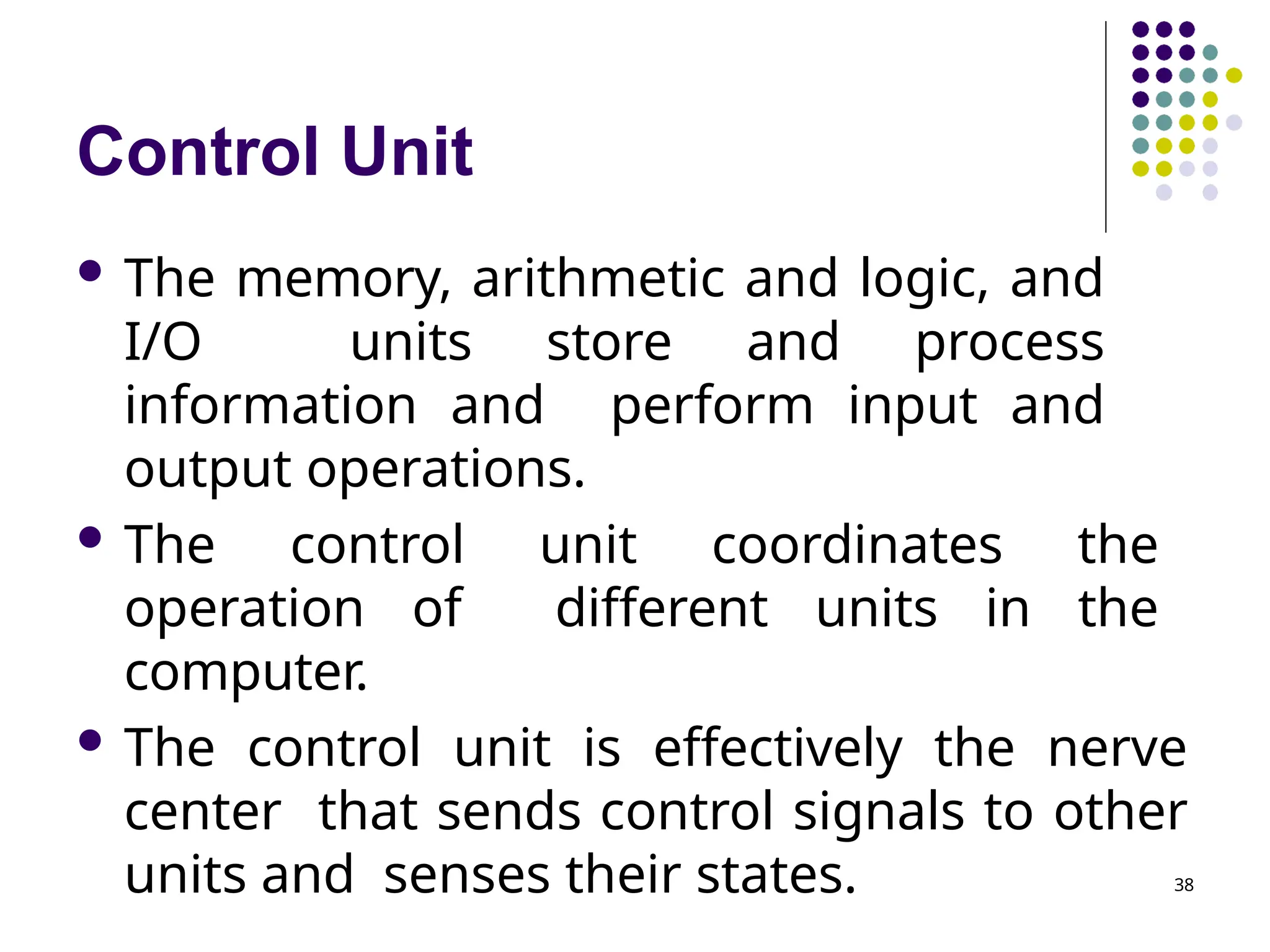 Control Unit
38
 The memory, arithmetic and logic, and
I/O units store and process
information and perform input and
output operations.
 The control unit coordinates the
operation of different units in the
computer.
 The control unit is effectively the nerve
center that sends control signals to other
units and senses their states.
 