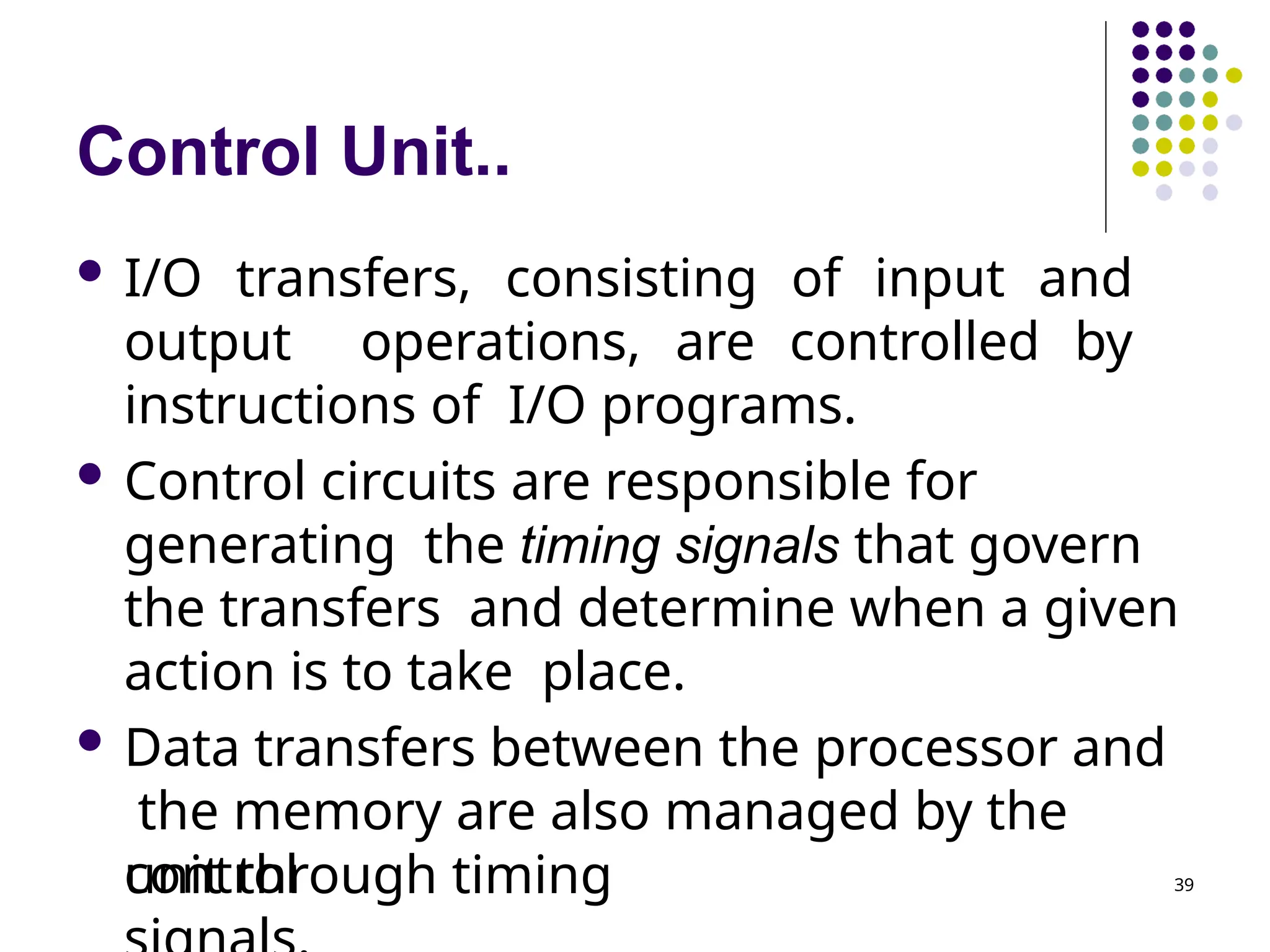Control Unit..
 I/O transfers, consisting of input and
output operations, are controlled by
instructions of I/O programs.
 Control circuits are responsible for
generating the timing signals that govern
the transfers and determine when a given
action is to take place.
 Data transfers between the processor and
the memory are also managed by the
control
unit through timing 39
 