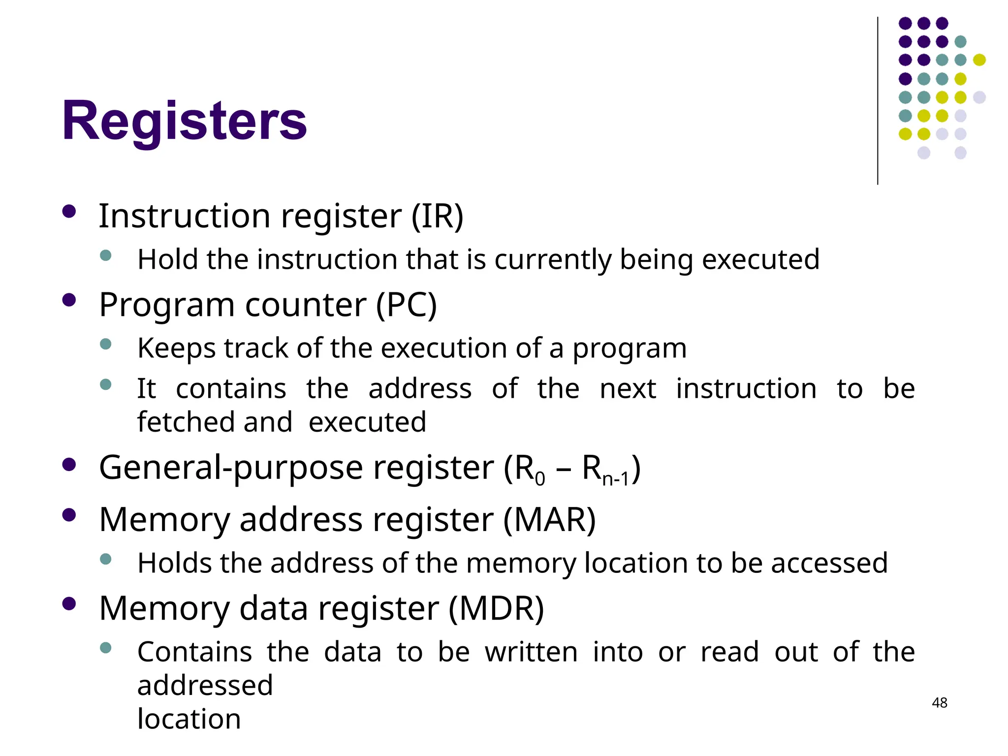 Registers
48
 Instruction register (IR)
 Hold the instruction that is currently being executed
 Program counter (PC)
 Keeps track of the execution of a program
 It contains the address of the next instruction to be
fetched and executed
 General-purpose register (R0 – Rn-1)
 Memory address register (MAR)
 Holds the address of the memory location to be accessed
 Memory data register (MDR)
 Contains the data to be written into or read out of the
addressed
location
 