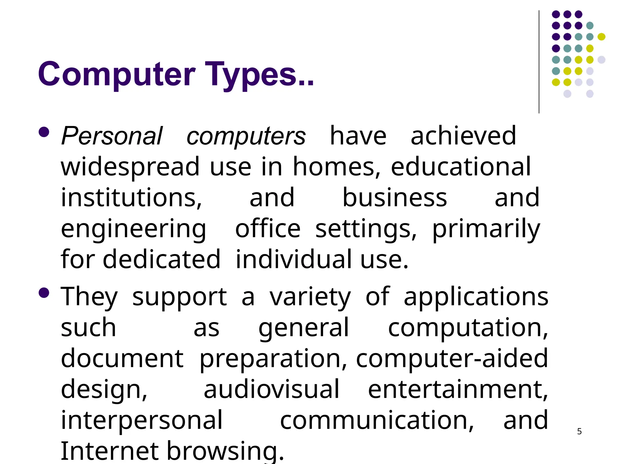 Computer Types..
5
 Personal computers have achieved
widespread use in homes, educational
institutions, and business and
engineering office settings, primarily
for dedicated individual use.
 They support a variety of applications
such as general computation,
document preparation, computer-aided
design, audiovisual entertainment,
interpersonal communication, and
Internet browsing.
 