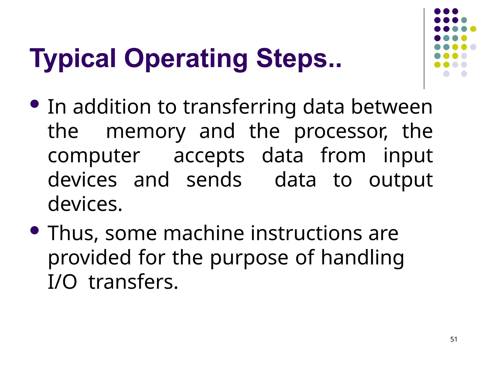 Typical Operating Steps..
51
 In addition to transferring data between
the memory and the processor, the
computer accepts data from input
devices and sends data to output
devices.
 Thus, some machine instructions are
provided for the purpose of handling
I/O transfers.
 