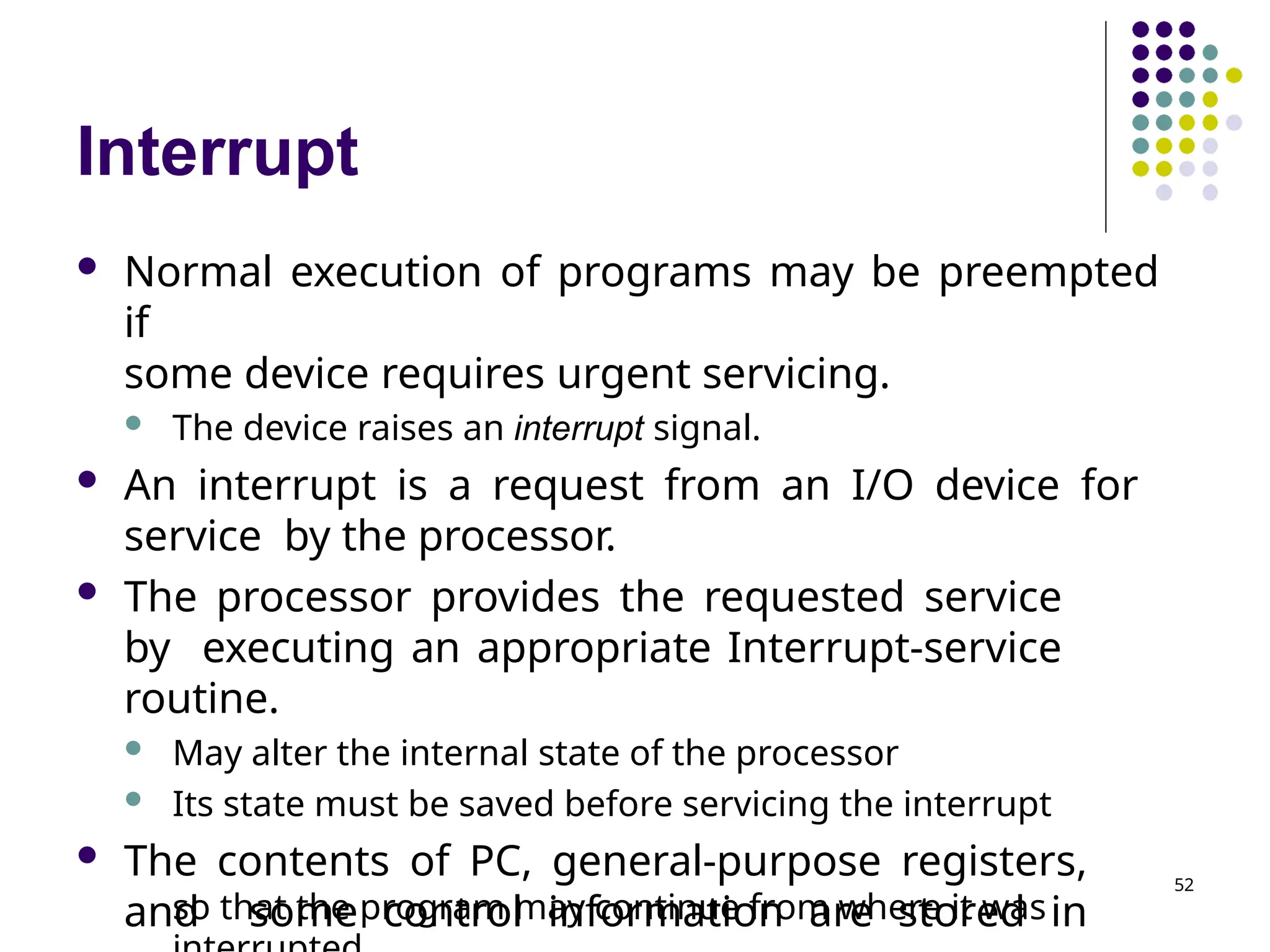 Interrupt
so that the program may continue from where it was
 Normal execution of programs may be preempted
if
some device requires urgent servicing.
 The device raises an interrupt signal.
 An interrupt is a request from an I/O device for
service by the processor.
 The processor provides the requested service
by executing an appropriate Interrupt-service
routine.
 May alter the internal state of the processor
 Its state must be saved before servicing the interrupt
 The contents of PC, general-purpose registers,
and some control information are stored in
52
 